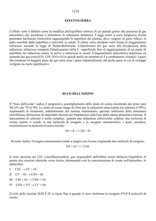12/24
EFFETTO SERRA
L'effetto serra è definito come la modifica dell'equilibrio termico di un pianeta grazie alla presenza di gas
atmosferici che assorbono e riemettono la radiazione infrarossa. I raggi solari a corta lunghezza d'onda
penetrano facilmente l'atmosfera raggiungendo la superficie del pianeta, dove vengono in parte riflessi, in
parte assorbiti dalla superficie e convertiti in calore. Il calore viene dissipato sotto forma di irraggiamento
infrarosso secondo la legge di Stefan-Boltzmann. L'interferenza dei gas serra alla dissipazione della
radiazione infrarossa comporta l'innalzamento della T superficiale fino al raggiungimento di un punto di
equilibrio tra radiazione solare in arrivo e infrarossa in uscita. L'inquinamento atmosferico determina un
aumento dei gas serra (CO2, CH4, N2O e O3) e quindi anche un aumento di T e cambiamenti climatici. I paesi
che emettono la maggior parte dei gas serra sono i paesi industrializzati, ma anche paesi in via di sviluppo
svolgono un ruolo significativo.
BUCO DELL'OZONO
Il “buco dell'ozono” indica il progressivo assottigliamento dello strato di ozono riscontrato dai primi anni
'80 (5% dal '79 al '90). Lo strato di ozono funge da filtro per le radiazioni ultraviolette (ne trattiene il 99%),
responsabili di melanomi, indebolimento del sistema immunitario, parziale inibizione della fotosintesi
clorofilliana, distruzione di importanti frazioni del fitoplancton (alla base della catena alimentare marina). Il
meccanismo di schermo è molto semplice: quando una radiazione ultravioletta colpisce una molecola di
ozono, questa si scinde in una molecola di ossigeno e in ossigeno monoatomico, i quali, unendosi,
ricostituiscono la molecola d'ozono iniziale:
O3 + E <-> O2 + O
Di notte inoltre, l'ossigeno monoatomico tende a reagire con l'ozono originando due molecole di ossigeno:
O3 + O° <-> 2 O2
Il cloro presente nei CFC (clorofluorocarburi, gas responsabili dell'effetto serra) sbilancia l'equilibrio di
queste due reazioni chimiche verso destra, diminuendo così la concentrazione di ozono nell'atmosfera. In
particolare:
I CFC → Cl° + FC
II Cl° + O3 → ClO + O2
III ClO + O3 → ClO2 + O2
IV ClO2 + UV → Cl° + O2
Il ciclo delle reazioni II,III E IV si ripete fino a quando il cloro trasforma in ossigeno 4*10^4 molecole di
ozono.
 