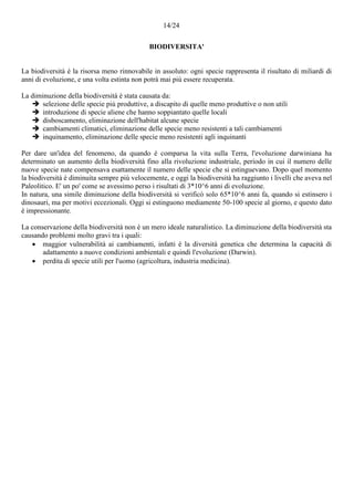 14/24
BIODIVERSITA'
La biodiversità è la risorsa meno rinnovabile in assoluto: ogni specie rappresenta il risultato di miliardi di
anni di evoluzione, e una volta estinta non potrà mai più essere recuperata.
La diminuzione della biodiversità è stata causata da:
 selezione delle specie più produttive, a discapito di quelle meno produttive o non utili
 introduzione di specie aliene che hanno soppiantato quelle locali
 disboscamento, eliminazione dell'habitat alcune specie
 cambiamenti climatici, eliminazione delle specie meno resistenti a tali cambiamenti
 inquinamento, eliminazione delle specie meno resistenti agli inquinanti
Per dare un'idea del fenomeno, da quando è comparsa la vita sulla Terra, l'evoluzione darwiniana ha
determinato un aumento della biodiversità fino alla rivoluzione industriale, periodo in cui il numero delle
nuove specie nate compensava esattamente il numero delle specie che si estinguevano. Dopo quel momento
la biodiversità è diminuita sempre più velocemente, e oggi la biodiversità ha raggiunto i livelli che aveva nel
Paleolitico. E' un po' come se avessimo perso i risultati di 3*10^6 anni di evoluzione.
In natura, una simile diminuzione della biodiversità si verificò solo 65*10^6 anni fa, quando si estinsero i
dinosauri, ma per motivi eccezionali. Oggi si estinguono mediamente 50-100 specie al giorno, e questo dato
è impressionante.
La conservazione della biodiversità non è un mero ideale naturalistico. La diminuzione della biodiversità sta
causando problemi molto gravi tra i quali:
 maggior vulnerabilità ai cambiamenti, infatti è la diversità genetica che determina la capacità di
adattamento a nuove condizioni ambientali e quindi l'evoluzione (Darwin).
 perdita di specie utili per l'uomo (agricoltura, industria medicina).
 
