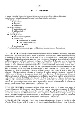 15/24
REATO AMBIENTALE
La parola “ecomafia” è un neologismo entrato recentemente nel vocabolario Zingarelli grazie a
Legambiente, ed indica l'insieme di fenomeni legati alla criminalità ambientale:
 ciclo dei rifiuti
 produzione
 trasporto
 smaltimento
 ciclo del cemento
 escavazione abusiva
 edilizia abusiva
 incendio doloso
 racket degli animali
 traffico di specie protette
 competizioni
 combattimenti tra animali
 corse clandestine di cavalli
 doping
 zoopornografia
 archeomafia, di cui non mi occuperò perché non strettamente connessa alla mia tesina
CICLO DEI RIFIUTI: I reati possono avvenire ad ogni livello del ciclo dei rifiuti: produzione, trasporto e
smaltimento. Il produttore può dichiarare il falso sulla quantità o sulla tipologia di rifiuti da smaltire, oppure
incaricare dell'operazione imprese che utilizzeranno metodi illegali meno costosi. Possono essere falsificati i
documenti di classificazione della merce durante il suo trasporto, per dirottare far scomparire il carico. Nello
smaltimento possono verificarsi: trattamenti inadeguati o finti, utilizzo di discariche abusive, bancarotte
fraudolente degli impianti di trasformazione per poter abbandonare sul posto i materiali. In Italia per
esempio, la mafia è diventata la principale responsabile dei delitti ambientali riguardanti il ciclo dei rifiuti,
assieme ovviamente alle industrie del Nord che non vogliono sobbarcarsi i costi dello smaltimento dei
rifiuti. Attualmente le rotte del traffico sono da una parte la “rotta Tirrenica” e la “rotta Adriatica”, dirette
rispettivamente nell'area napoletana e nell'area pugliese, dall'altra paesi stranieri come la Cina, che
utilizzano i rifiuti come materia prima per la costruzione di prodotti scadenti (ricordiamo i giocattoli al
vetriolo made in China). La conseguenza diretta della rotta Tirrenica è la trasformazione sistematica
dell'area napoletana in un'immensa pattumiera, dove le uniche zone “pulite” sono quelle in cui abitano i boss
mafiosi. E' stato calcolato dal NOE (Nucleo Operativo Ecologico) dei Carabinieri che se si riunissero in un
sol luogo tutti i rifiuti scaricati abusivamente in Campania, si formerebbe una montagna più grande del
Vesuvio. Da questi dati possiamo capire perché il grande boss mafioso Nunzio Perrella in un'intervista
condotta dal procuratore Franco Roberti disse: “La monnezza è oro”.
CICLO DEL CEMENTO: Per ottenere sabbia e ghiaia, materia prima per il calcestruzzo, spesso si
svuotano illegalmente rilievi montuosi e corsi d'acqua, che vengono successivamente riempiti di rifiuti e
dunque utilizzati come discariche abusive. La normativa attuale prevede la possibilità di “ripristino
ambientale di cave dismesse utilizzando materiale inerte compatibile con la conformazione geo-morfologica
del sito”, ma i rifiuti non possono essere considerati un materiale adatto a questo tipo di bonifica ambientale
perché introdotti nelle cave inquinano falde acquifere, campi agricoli e corsi d'acqua.
INCENDIO DOLOSO: In Italia il 93% dei roghi sono causati dall'uomo, e di questi la maggior parte ha
un'origine dolosa: imprese avide di terreni su cui costruire, pastori desiderosi di nuove terre di pascolo,
 