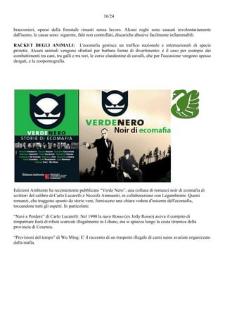 16/24
bracconieri, operai della forestale rimasti senza lavoro. Alcuni roghi sono causati involontariamente
dall'uomo, le cause sono: sigarette, falò non controllati, discariche abusive facilmente infiammabili.
RACKET DEGLI ANIMALI: L'ecomafia gestisce un traffico nazionale e internazionali di specie
protette. Alcuni animali vengono sfruttati per barbare forme di divertimento: è il caso per esempio dei
combattimenti tra cani, tra galli e tra tori, le corse clandestine di cavalli, che per l'occasione vengono spesso
drogati, e la zoopornografia.
Edizioni Ambiente ha recentemente pubblicato “Verde Nero”, una collana di romanzi noir di ecomafia di
scrittori del calibro di Carlo Lucarelli e Niccolò Ammaniti, in collaborazione con Legambiente. Questi
romanzi, che traggono spunto da storie vere, forniscono una chiara veduta d'insieme dell'ecomafia,
toccandone tutti gli aspetti. In particolare:
“Navi a Perdere” di Carlo Lucarelli: Nel 1990 la nave Rosso (ex Jolly Rosso) aveva il compito di
rimpatriare fusti di rifiuti scaricati illegalmente in Libano, ma si spiazza lungo la costa tirrenica della
provincia di Cosenza.
“Previsioni del tempo” di Wu Ming: E' il racconto di un trasporto illegale di carni suine avariate organizzato
dalla mafia.
 