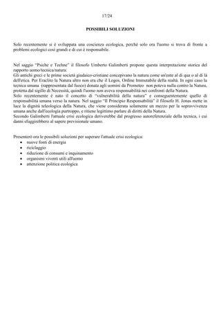 17/24
POSSIBILI SOLUZIONI
Solo recentemente si è sviluppata una coscienza ecologica, perché solo ora l'uomo si trova di fronte a
problemi ecologici così grandi e di cui è responsabile.
Nel saggio “Psiche e Techne” il filosofo Umberto Galimberti propone questa interpretazione storica del
rapporto uomo/tecnica/natura:
Gli antichi greci e le prime società giudaico-cristiane concepivano la natura come un'ente al di qua o al di là
dell'etica. Per Eraclito la Natura altro non era che il Logos, Ordine Immutabile della realtà. In ogni caso la
tecnica umana (rappresentata dal fuoco) donata agli uomini da Prometeo non poteva nulla contro la Natura,
protetta dal sigillo di Necessità, quindi l'uomo non aveva responsabilità nei confronti della Natura.
Solo recentemente è nato il concetto di “vulnerabilità della natura” e conseguentemente quello di
responsabilità umana verso la natura. Nel saggio “Il Principio Responsabilità” il filosofo H. Jonas mette in
luce la dignità teleologica della Natura, che viene considerata solamente un mezzo per la sopravvivenza
umana anche dall'ecologia purtroppo, e ritiene legittimo parlare di diritti della Natura.
Secondo Galimberti l'attuale crisi ecologica deriverebbe dal progresso autoreferenziale della tecnica, i cui
danni sfuggirebbero al sapere previsionale umano.
Presenterò ora le possibili soluzioni per superare l'attuale crisi ecologica:
 nuove fonti di energia
 riciclaggio
 riduzione di consumi e inquinamento
 organismi viventi utili all'uomo
 attenzione politica ecologica
 