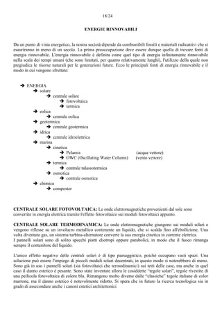 18/24
ENERGIE RINNOVABILI
Da un punto di vista energetico, la nostra società dipende da combustibili fossili e materiali radioattivi che si
esauriranno in meno di un secolo. La prima preoccupazione deve essere dunque quella di trovare fonti di
energia rinnovabile. L'energia rinnovabile è definita come quel tipo di energia infinitamente rinnovabile
nella scala dei tempi umani (che sono limitati, per quanto relativamente lunghi), l'utilizzo della quale non
pregiudica le risorse naturali per le generazioni future. Ecco le principali fonti di energia rinnovabile e il
modo in cui vengono sfruttate:
 ENERGIA
 solare
 centrale solare
 fotovoltaica
 termica
 eolica
 centrale eolica
 geotermica
 centrale geotermica
 idrica
 centrale idroelettrica
 marina
 cinetica
 Pelamis (acqua vettore)
 OWC (Oscillating Water Column) (vento vettore)
 termica
 centrale talassotermica
 osmotica
 centrale osmotica
 chimica
 composter
CENTRALE SOLARE FOTOVOLTAICA: Le onde elettromagnetiche provenienti dal sole sono
convertite in energia elettrica tramite l'effetto fotovoltaico sui moduli fotovoltaici appunto.
CENTRALE SOLARE TERMODINAMICA: Le onde elettromagnetiche giungono sui moduli solari e
vengono riflesse su un involucro metallico contenente un liquido, che si scalda fino all'ebollizione. Una
volta diventato gas, un sistema turbina-alternatore converte la sua energia cinetica in corrente elettrica.
I pannelli solari sono di solito specchi piatti eliotropi oppure parabolici, in modo che il fuoco rimanga
sempre il contenitore del liquido.
L'unico effetto negativo delle centrali solari è di tipo paesaggistico, poiché occupano vasti spazi. Una
soluzione può essere l'impiego di piccoli moduli solari decentrati, in questo modo si noterebbero di meno.
Sono già in uso i pannelli solari (sia fotovoltaici che termodinamici) sui tetti delle case, ma anche in quel
caso il danno estetico è pesante. Sono state inventate allora le cosiddette “tegole solari”, tegole rivestite di
una pellicola fotovoltaica di colore blu. Rimangono molto diverse dalle “classiche” tegole italiane di color
marrone, ma il danno estetico è notevolmente ridotto. Si spera che in futuro la ricerca tecnologica sia in
grado di assecondare anche i canoni estetici architettonici
 