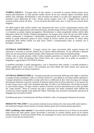 19/24
TURBINA EOLICA: L'energia eolica, di tipo cinetico, è convertita in corrente elettrica grazie ad un
sistema pale-alternatore. Le pale possono ruotare attorno ad un asse verticale oppure orizzontale, molte
turbine sono eoliotrope. Recentemente è stata inventata una turbina le cui pale sono agganciate a palloni
aerostatici mossi dall'azione del vento. Alcune nazioni europee come U.K. e Spagna hanno deciso di
costruire turbine eoliche off shore, ovvero ad alcuni Km dalla costa, dove il vento ha una velocità molto
maggiore.
Gli effetti negativi delle turbine eoliche sono l'aleatorietà del vento, un lieve inquinamento acustico (che
potrebbe influire negativamente sulla fauna del luogo), possibili disagi nell'uso di radar nell'area circostante,
e ovviamente un grande impatto paesaggistico. Recentemente si stanno progettando turbine eoliche dalle
dimensioni ridotte per limitare l'impatto paesaggistico, ma bisogna tener conto che nel caso delle turbine
eoliche, solitamente il rendimento è direttamente proporzionale alle dimensioni dell'impianto, così una
turbina di grandi dimensioni genera la stessa energia di diverse turbine più piccole. Si stanno allora
progettando delle turbine eoliche con pale meno visibili e cromaticamente meno in contrasto con il
paesaggio circostante.
CENTRALE GEOTERMICA: L'energia cinetica dei vapori provenienti dalle sorgenti d'acqua del
sottosuolo è convertita in corrente elettrica da un sistema turbina-alternatore. Se nel sottosuolo è presente
calore ma non sono presente sorgenti d'acqua, allora l'acqua può essere immessa mediante pompe.
L'Italia vanta un grande primato, infatti il primo impianto geotermico al mondo fu quello di Larderello,
costruito per il volere del principe Piero Ginori-Conti, che a quei tempi era in grado di accendere 5
lampadine, e oggi produce 4*10^9 KW*h all'anno.
Il problema principale è quello paesaggistico, viste le dimensioni della centrale, il secondo problema è
l'odore sgradevole di “uova marce”, che comunque non arreca danno alla salute umana, anzi, questi gas
hanno effetti positivi sul sistema respiratorio.
CENTRALE IDROELETTRICA: L'energia potenziale gravitazionale dell'acqua nelle dighe si trasforma
in energia cinetica scendendo a valle e in corrente elettrica se convogliata in un sistema turbina-alternatore.
L'energia idroelettrica è disponibile in tempi molto brevi, a differenza di altre fonti di energia, ed è dunque
utilizzata per bilanciare le piccole variazioni di tensione elettrica dovute all'uso domestico. E' per questo che
di notte l'acqua scesa a valle viene ripompata nella diga. Per farlo si usa l'alternatore, che diventa un motore
se viene fornita energia. Tra lago a monte e turbina si inserisce un pozzo piezometrico per evitare gli effetti
del “colpo d'ariete”. Prima di costruire una diga è necessario uno studio scrupoloso della stabilità dei
versanti, per evitare tragedie come quella del Vajont. Nella diga sono necessarie sistematiche operazioni di
dragaggio per l'accumulo di detriti.
Il problema più grave è la diminuzione del flusso di detriti a valle e il conseguente fenomeno di erosione.
PROGETTO “PELAMIS”: è una centrale costituita da una struttura che viene mossa dalle onde marine e
che trasforma l'energia cinetica marina in corrente elettrica grazie ad un sistema pistone-generatore.
OWC (oscillating water column): E' una centrale costituita da una struttura in cui si forma un movimento
d'aria dovuto alle onde marine, questo movimento è convertito in corrente elettrica grazie ad un sistema
turbina-alternatore. Si utilizzano turbine Wells, che mantengono lo stesso verso di rotazione anche quando si
inverte il verso del movimento d'aria.
 