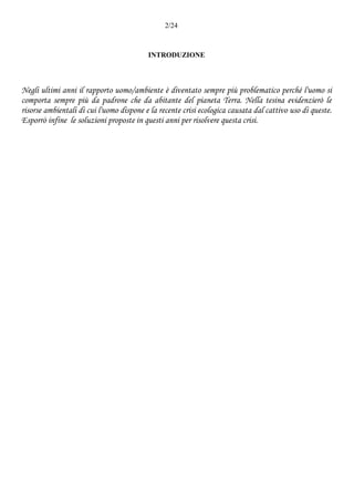 2/24
INTRODUZIONE
Negli ultimi anni il rapporto uomo/ambiente è diventato sempre più problematico perché l'uomo si
comporta sempre più da padrone che da abitante del pianeta Terra. Nella tesina evidenzierò le
risorse ambientali di cui l'uomo dispone e la recente crisi ecologica causata dal cattivo uso di queste.
Esporrò infine le soluzioni proposte in questi anni per risolvere questa crisi.
 