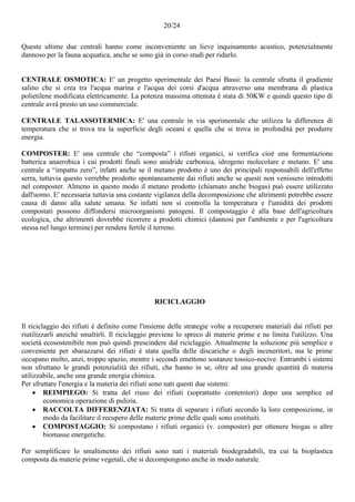 20/24
Queste ultime due centrali hanno come inconveniente un lieve inquinamento acustico, potenzialmente
dannoso per la fauna acquatica, anche se sono già in corso studi per ridurlo.
CENTRALE OSMOTICA: E' un progetto sperimentale dei Paesi Bassi: la centrale sfrutta il gradiente
salino che si crea tra l'acqua marina e l'acqua dei corsi d'acqua attraverso una membrana di plastica
polietilene modificata elettricamente. La potenza massima ottenuta è stata di 50KW e quindi questo tipo di
centrale avrà presto un uso commerciale.
CENTRALE TALASSOTERMICA: E' una centrale in via sperimentale che utilizza la differenza di
temperatura che si trova tra la superficie degli oceani e quella che si trova in profondità per produrre
energia.
COMPOSTER: E' una centrale che “composta” i rifiuti organici, si verifica cioè una fermentazione
batterica anaerobica i cui prodotti finali sono anidride carbonica, idrogeno molecolare e metano. E' una
centrale a “impatto zero”, infatti anche se il metano prodotto è uno dei principali responsabili dell'effetto
serra, tuttavia questo verrebbe prodotto spontaneamente dai rifiuti anche se questi non venissero introdotti
nel composter. Almeno in questo modo il metano prodotto (chiamato anche biogas) può essere utilizzato
dall'uomo. E' necessaria tuttavia una costante vigilanza della decomposizione che altrimenti potrebbe essere
causa di danni alla salute umana. Se infatti non si controlla la temperatura e l'umidità dei prodotti
compostati possono diffondersi microorganismi patogeni. Il compostaggio è alla base dell'agricoltura
ecologica, che altrimenti dovrebbe ricorrere a prodotti chimici (dannosi per l'ambiente e per l'agricoltura
stessa nel lungo termine) per rendere fertile il terreno.
RICICLAGGIO
Il riciclaggio dei rifiuti è definito come l'insieme delle strategie volte a recuperare materiali dai rifiuti per
riutilizzarli anziché smaltirli. Il riciclaggio previene lo spreco di materie prime e ne limita l'utilizzo. Una
società ecosostenibile non può quindi prescindere dal riciclaggio. Attualmente la soluzione più semplice e
conveniente per sbarazzarsi dei rifiuti è stata quella delle discariche o degli inceneritori, ma le prime
occupano molto, anzi, troppo spazio, mentre i secondi emettono sostanze tossico-nocive. Entrambi i sistemi
non sfruttano le grandi potenzialità dei rifiuti, che hanno in se, oltre ad una grande quantità di materia
utilizzabile, anche una grande energia chimica.
Per sfruttare l'energia e la materia dei rifiuti sono nati questi due sistemi:
 REIMPIEGO: Si tratta del riuso dei rifiuti (soprattutto contenitori) dopo una semplice ed
economica operazione di pulizia.
 RACCOLTA DIFFERENZIATA: Si tratta di separare i rifiuti secondo la loro composizione, in
modo da facilitare il recupero delle materie prime delle quali sono costituiti.
 COMPOSTAGGIO: Si compostano i rifiuti organici (v. composter) per ottenere biogas o altre
biomasse energetiche.
Per semplificare lo smaltimento dei rifiuti sono nati i materiali biodegradabili, tra cui la bioplastica
composta da materie prime vegetali, che si decompongono anche in modo naturale.
 