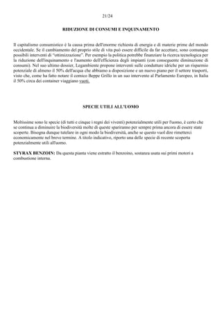 21/24
RIDUZIONE DI CONSUMI E INQUINAMENTO
Il capitalismo consumistico è la causa prima dell'enorme richiesta di energia e di materie prime del mondo
occidentale. Se il cambiamento del proprio stile di vita può essere difficile da far accettare, sono comunque
possibili interventi di “ottimizzazione”. Per esempio la politica potrebbe finanziare la ricerca tecnologica per
la riduzione dell'inquinamento e l'aumento dell'efficienza degli impianti (con conseguente diminuzione di
consumi). Nel suo ultimo dossier, Legambiente propone interventi sulle condutture idriche per un risparmio
potenziale di almeno il 50% dell'acqua che abbiamo a disposizione e un nuovo piano per il settore trasporti,
visto che, come ha fatto notare il comico Beppe Grillo in un suo intervento al Parlamento Europeo, in Italia
il 50% circa dei container viaggiano vuoti.
SPECIE UTILI ALL'UOMO
Moltissime sono le specie (di tutti e cinque i regni dei viventi) potenzialmente utili per l'uomo, è certo che
se continua a diminuire la biodiversità molte di queste spariranno per sempre prima ancora di essere state
scoperte. Bisogna dunque tutelare in ogni modo la biodiversità, anche se questo vuol dire rimetterci
economicamente nel breve termine. A titolo indicativo, riporto una delle specie di recente scoperta
potenzialmente utili all'uomo.
STYRAX BENZOIN: Da questa pianta viene estratto il benzoino, sostanza usata sui primi motori a
combustione interna.
 