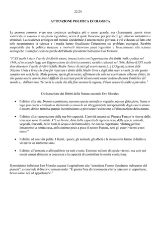 22/24
ATTENZIONE POLITICA ECOLOGICA
Le persone possono avere una coscienza ecologica più o meno grande, ma chiaramente questa viene
vanificata in assenza di un piano legislativo, senza il quale finiscono per prevalere gli interessi industriali e
criminali. La coscienza ecologica nel mondo occidentale è ancora molto giovane, è ciò è dovuto al fatto che
solo recentemente la scienza e i media hanno focalizzato l'attenzione sui problemi ecologici. Sarebbe
auspicabile che la politica riuscisse a risolverli attraverso piani legislativi e finanziamenti alle scienze
ecologiche. Esemplari sono le parole dell'attuale presidente boliviano Evo Morales:
“Il XX secolo è stato il secolo dei diritti umani, innanzi tutto con l'approvazione dei diritti civili e politici nel
1948, ed in secondo luogo con l'approvazione dei diritti economici, sociali e culturali nel 1966. Adesso il XXI secolo
deve diventare il secolo dei diritti della Madre Terra e di tutti gli esseri viventi.[...] L'Organizzazione delle
Nazioni Unite è l'ente che deve far rispettare i diritti della Madre Terra e degli altri esseri viventi. So che questo
compito non sarà facile. Molte persone, specie gli avvocati, affermano che solo noi esseri umani abbiamo diritti. So
che questa nostra convinzione è difficile da accettare perché alcuni esseri umani credono di essere l'ombelico del
mondo e... dell'universo. Tuttavia so anche che alla fine saranno la ragione, il buon senso e la realtà a prevalere.”
Dichiarazione dei Diritti della Natura secondo Evo Morales:
 Il diritto alla vita. Nessun ecosistema, nessuna specie animale o vegetale, nessun ghiacciaio, fiume o
lago può essere eliminato o sterminato a causa di un atteggiamento irresponsabile degli esseri umani.
Il nostro diritto termina quando incominciamo a provocare l'estinzione o l'eliminazione della natura.
 Il diritto alla rigenerazione delle sue bio-capacità. L'attività umana sul Pianeta Terra e le risorse della
terra non sono illimitate. C'è un limite, dato dalla capacità di rigenerazione delle specie animali,
vegetali, forestali, delle fonti di acqua e dell'atmosfera. Se non lo rispettiamo “distruggeremo
lentamente la nostra casa, asfissieremo poco a poco il nostro Pianeta, tutti gli esseri viventi e noi
stessi.”
 Il diritto ad una vita pulita. I fiumi, i pesci, gli animali, gli alberi e la stessa terra hanno il diritto a
vivere in un ambiente sano.
 Il diritto all'armonia e all'equilibrio tra tutti e tutto. Esistono milioni di specie viventi, ma solo noi
esseri umani abbiamo la coscienza e la capacità di controllare la nostra evoluzione.
Il presidente boliviano Evo Morales accusa il capitalismo che “considera l'uomo il padrone indiscusso del
pianeta”, e conclude il discorso annunciando: “È giunta l'ora di riconoscere che la terra non ci appartiene,
bensì siamo noi ad appartenerle.”
 