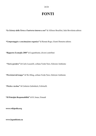24/24
FONTI
“Le Scienze della Terra e l'universo intorno a noi” di Alfonso Bosellini, Italo Bovolenta editore
“Compostaggio e concimazione organica” di Renata Rogo, Giunti Demetra editore
“Rapporto Ecomafia 2008” di Legambiente, diversi contributi
“Navi a perdere” di Carlo Lucarelli, collana Verde Nero, Edizioni Ambiente
“Previsioni del tempo” di Wu Ming, collana Verde Nero, Edizioni Ambiente
“Psiche e techne” di Umberto Galimberti, Feltrinelli
“Il Principio Responsabilità” di H. Jonas, Einaudi
www.wikipedia.org
www.legambiente.eu
 