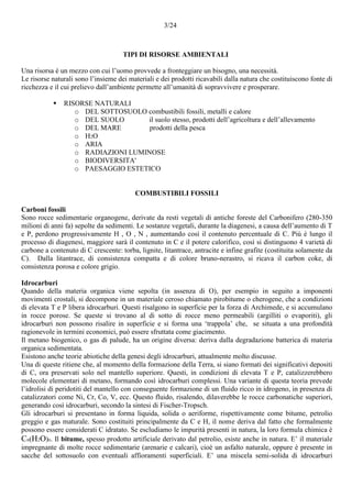 3/24
TIPI DI RISORSE AMBIENTALI
Una risorsa è un mezzo con cui l’uomo provvede a fronteggiare un bisogno, una necessità.
Le risorse naturali sono l’insieme dei materiali e dei prodotti ricavabili dalla natura che costituiscono fonte di
ricchezza e il cui prelievo dall’ambiente permette all’umanità di sopravvivere e prosperare.
 RISORSE NATURALI
o DEL SOTTOSUOLO combustibili fossili, metalli e calore
o DEL SUOLO il suolo stesso, prodotti dell’agricoltura e dell’allevamento
o DEL MARE prodotti della pesca
o H2O
o ARIA
o RADIAZIONI LUMINOSE
o BIODIVERSITA'
o PAESAGGIO ESTETICO
COMBUSTIBILI FOSSILI
Carboni fossili
Sono rocce sedimentarie organogene, derivate da resti vegetali di antiche foreste del Carbonifero (280-350
milioni di anni fa) sepolte da sedimenti. Le sostanze vegetali, durante la diagenesi, a causa dell’aumento di T
e P, perdono progressivamente H , O , N , aumentando così il contenuto percentuale di C. Più è lungo il
processo di diagenesi, maggiore sarà il contenuto in C e il potere calorifico, così si distinguono 4 varietà di
carbone a contenuto di C crescente: torba, lignite, litantrace, antracite e infine grafite (costituita solamente da
C). Dalla litantrace, di consistenza compatta e di colore bruno-nerastro, si ricava il carbon coke, di
consistenza porosa e colore grigio.
Idrocarburi
Quando della materia organica viene sepolta (in assenza di O), per esempio in seguito a imponenti
movimenti crostali, si decompone in un materiale ceroso chiamato pirobitume o cherogene, che a condizioni
di elevata T e P libera idrocarburi. Questi risalgono in superficie per la forza di Archimede, e si accumulano
in rocce porose. Se queste si trovano al di sotto di rocce meno permeabili (argilliti o evaporiti), gli
idrocarburi non possono risalire in superficie e si forma una ‘trappola’ che, se situata a una profondità
ragionevole in termini economici, può essere sfruttata come giacimento.
Il metano biogenico, o gas di palude, ha un origine diversa: deriva dalla degradazione batterica di materia
organica sedimentata.
Esistono anche teorie abiotiche della genesi degli idrocarburi, attualmente molto discusse.
Una di queste ritiene che, al momento della formazione della Terra, si siano formati dei significativi depositi
di C, ora preservati solo nel mantello superiore. Questi, in condizioni di elevata T e P, catalizzerebbero
molecole elementari di metano, formando così idrocarburi complessi. Una variante di questa teoria prevede
l’idrolisi di peridotiti del mantello con conseguente formazione di un fluido ricco in idrogeno, in presenza di
catalizzatori come Ni, Cr, Co, V, ecc. Questo fluido, risalendo, dilaverebbe le rocce carbonatiche superiori,
generando così idrocarburi, secondo la sintesi di Fischer-Tropsch.
Gli idrocarburi si presentano in forma liquida, solida o aeriforme, rispettivamente come bitume, petrolio
greggio e gas maturale. Sono costituiti principalmente da C e H, il nome deriva dal fatto che formalmente
possono essere considerati C idratato. Se escludiamo le impurità presenti in natura, la loro formula chimica è
Cn(H2O)n. Il bitume, spesso prodotto artificiale derivato dal petrolio, esiste anche in natura. E’ il materiale
impregnante di molte rocce sedimentarie (arenarie e calcari), cioè un asfalto naturale, oppure è presente in
sacche del sottosuolo con eventuali affioramenti superficiali. E’ una miscela semi-solida di idrocarburi
 