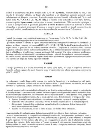 4/24
alifatici, di colore bruno-nero. Sono presenti anche S , O e N. Il petrolio, chiamato anche oro nero, è una
miscela di idrocarburi alifatici, sia lineari che ramificati, e di idrocarburi aromatici composti quasi
esclusivamente da idrogeno e carbonio. Il petrolio greggio contiene impurità nell’ordine del 7%, tra cui
metalli come Ni, V, Co, Cr, Cd, Pb, As e Hg, e si presenta come un liquido di colore nero, marrone,
verdastro o giallo. Il gas naturale contiene, oltre al metano (formula chimica CH4), anche altri tipi di gas, e
si trova in corrispondenza di giacimenti petroliferi. L’idrato di metano consiste in molecole di metano
intrappolate in un reticolo di molecole d’acqua, e si trova in enormi quantità nei fondali oceanici. Sono in
corso degli studi per estrarlo evitando fuoriuscite incontrollate che aumenterebbero l’effetto serra.
METALLI
I metalli che possono essere considerati una risorsa per l’uomo sono: Fe, Cu, Al, Zn, Co, Mn, Ti, Cr e Pt.
A questi dobbiamo aggiungere anche un elemento radioattivo, cioè l’ U.
I giacimenti minerari si formano in seguito alla cristallizzazione del magma in risalita verso la superficie. Le
sostanze aeriformi contenute nel magma (H2O,H2,Cl2,HCl,F2,HF,SO2,Sn,Zn,Cu,Au) rendono fluido il
magma stesso, e generano la sua ordinata struttura cristallina. Completata la cristallizzazione, i residui
magmatici contengono ancora mole sostanze aeriformi, che si infiltrano in spaccature delle rocce circostanti.
Qui si raffreddano e cristallizzano. L’acqua, contenente Sali minerali, è la prima sostanza a condensarsi,
formando così soluzioni idrotermali. L’acqua fa cristallizzare i minerali, formando così giacimenti minerari.
Sui fondali oceanici profondi sono stati scoperti anche noduli polimetallici, aggregati di metalli diversi che si
sono separati dall’acqua del mare e depositati sul fondo.
CALORE
L’energia geotermica è il calore proveniente dal centro della Terra, che esce in superficie attraverso
fumarole, soffioni o geyser. In questi fenomeni acqua e vapore si trovano ad una temperatura compresa tra
gli 80°C e i 180°C.
SUOLO
La pedogenesi è quella branca della scienza che studia la formazione e le trasformazioni del suolo.
L’alterazione meccanica e chimica di una roccia produce detriti, i quali formano un mantello su cui può
attecchire la vegetazione. [schema alterazione dei minerali e delle rocce]
I vegetali operano trasformazioni chimico-biologiche sui detriti e producono humus, materia organica in via
di decomposizione. Le sostanze acide prodotte dalla decomposizione di questo facilitano la solubilizzazione
e la mobilizzazione dei minerali, che subiscono il processo di dilatazione. Si forma perciò il suolo, composto
da materia sia organica che inorganica, che se non è asportato viene definito maturo. E’ composto da 4 strati:
 Il primo, detto Orizzonte A (eluviale), è ricco di materia organica e povero di particelle argillose.
 Il secondo, detto Orizzonte C (illuviale), è povero di materia organica e ricco in particelle argillose.
 Il terzo, detto Orizzonte C, è costituito da particelle di suolo propriamente detto e frammenti di
roccia non completamente alterati.
 Il quarto è la roccia madre, ovvero lo strato di roccia che non ha subito alterazioni.
Le caratteristiche del suolo dipendono da fattori ambientali di tipo chimico, fisico, biologico e climatico.
La roccia madre determina la composizione mineralogica del suolo. Forte pendenza e presenza di vento e
corsi d’acqua favoriscono l’asportazione del suolo, diminuendone lo spessore. Il clima determina la presenza
di certi organismi viventi piuttosto che altri, e di conseguenza un diverso tipo di alterazione chimico-
biologica. Per esempio, l’alta temperatura e l’elevata presenza di microrganismi determinano un’elevata
decomposizione del suolo, che risulterà povero di humus. Il suolo è dunque un ecosistema complesso, da cui
dipendono molte forme di vita sulla Terra.
 