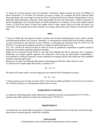6/24
Le acque di un fiume possono essere di superficie, sotterranee, oppure possono provenire da affluenti. Il
bacino idrografico è il territorio che rifornisce di acqua un fiume, ed è separato dai bacini adiacenti dalla
linea spartiacque, che corre lungo le creste dei rilievi circostanti più elevati. Il bacino idrogeologico è invece
delimitato dagli spartiacque sotterranei, strati impermeabili di roccia che delimitano i serbatoi sotterranei. Il
bacino idrogeologico non coincide dunque con quello idrografico. La sorgente e la foce sono rispettivamente
l’inizio e la fine di un fiume. Il fiume non sempre sfocia in mare, spesso sfocia in un lago, del quale è un
immissario. Se la sorgente di un fiume coincide con un lago, allora si dice che il fiume è un emissario di tale
lago.
ARIA
L’aria è un fluido allo stato gassoso inodore e incolore che circonda completamente la terra solida e liquida,
scientificamente definito con il termine ‘atmosfera’, è continuamente emanato dall’attività eruttiva vulcanica.
La bassa atmosfera ha uno spessore di circa 100 Km, e i principali gas costituenti sono N2 (78,03 %) e O2
(20,99 %). La presenza di ossigeno permette lo sviluppo di moltissime forme di vita.
Tra i 30 e i 60 Km di altezza troviamo lo strato di ozono, di grandissima importanza in quanto assorbe le
radiazioni ultraviolette emettendo radiazioni termiche.
Infatti, per lo scienziato George Wald, la vita sulla Terra dipende dal tipo di radiazioni che ci giungono.
Radiazioni con energia appena superiore alla radiazione viola (come gli ultravioletti) romperebbero e
ionizzerebbero le molecole organiche, mentre radiazioni con energia inferiore alla radiazione rossa sarebbero
assorbite solamente dall’acqua.
Dunque la vita sulla Terra dipende dallo spettro elettromagnetico del Sole e dallo strato di ozono.
Le molecole di O2 colpite dagli ultravioletti si scindono in 2° :
O2 → O + O
Gli atomi di O, molto reattivi, talvolta reagiscono con molecole di O2 formando O3 (ozono) :
O + O2 → O3
L’ultima reazione può avvenire solo dove [O2] è tanto alta da rendere probabile l’urto di O con O2, cioè tra i
30 e i 60 Km di altezza, in corrispondenza dello strato di ozono.
RADIAZIONI LUMINOSE
Le radiazioni elettromagnetiche solari colpiscono la superficie terrestre con una potenza di 5*10^16 W, e
tenendo conto della superficie terrestre con un'intensità di 1370 W/m^2.
BIODIVERSITA'
La biodiversità è la varietà della vita genetica, il risultato di miliardi di anni di evoluzione, che fornisce ogni
giorno nuove soluzioni agricole, industriali e mediche.
PAESAGGIO
L'ambiente deve essere tutelato anche semplicemente in senso estetico.
 