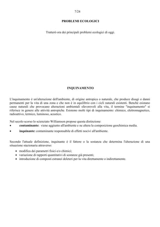 7/24
PROBLEMI ECOLOGICI
Tratterò ora dei principali problemi ecologici di oggi.
INQUINAMENTO
L'inquinamento è un'alterazione dell'ambiente, di origine antropica o naturale, che produce disagi o danni
permanenti per la vita di una zona e che non è in equilibrio con i cicli naturali esistenti. Benché esistano
cause naturali che provocano alterazioni ambientali sfavorevoli alla vita, il termine "inquinamento" si
riferisce in genere alle attività antropiche. Esistono molti tipi di inquinamento: chimico, elettromagnetico,
radioattivo, termico, luminoso, acustico.
Nel secolo scorso lo scienziato Williamson propose questa distinzione:
 contaminante: viene aggiunto all'ambiente e ne altera la composizione geochimica media.
 inquinante: contaminante responsabile di effetti nocivi all'ambiente.
Secondo l'attuale definizione, inquinante è il fattore o la sostanza che determina l'alterazione di una
situazione stazionaria attraverso:
 modifica dei parametri fisici e/o chimici;
 variazione di rapporti quantitativi di sostanze già presenti;
 introduzione di composti estranei deleteri per la vita direttamente o indirettamente.
 