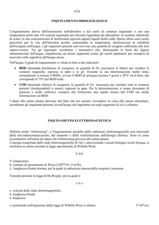 9/24
INQUINAMENTO IDROGEOLOGICO
L'inquinamento deriva dall'immissione nell'idrosfera o nel suolo di sostanze inquinanti o con una
temperatura molto alta. Gli scarichi inquinanti più rilevanti riguardano gli idrocarburi, le sostanze industriali
di scarto, le alte concentrazioni di fertilizzante agricolo oppure liquidi molto caldi. Questi ultimi sono molto
pericolosi per la vita dell'idrosfera perché, aumentando la temperatura, diminuiscono la solubilità
dell'ossigeno nell'acqua, e gli organismi presenti non ricevono una quantità di ossigeno sufficiente alla loro
sopravvivenza. Tra gli inquinanti ricordiamo i tensioattivi che, diminuendo la forza dei legami
intramolecolari dell'acqua, impediscono ad alcuni organismi (come gli insetti pattinatori per esempio) di
muoversi sulla superficie dell'acqua stessa.
Nell'acqua, il grado di inquinamento si valuta in base a due indicatori:
 BOD (domanda biochimica di ossigeno), la quantità di O2 necessaria ai batteri per ossidare le
sostanze organiche, espressa in ppm o in g/l. Essendo la sua determinazione molto lenta,
normalmente si misura il BOD5, ovvero il BOD di un'acqua lasciata 5 giorni a 20°C ed al buio, che
corrisponde al 75% del BOD reale.
 COD (domanda chimica di ossigeno), la quantità di O2 necessaria per ossidare tutte le sostanze
presenti (biodegradabili o meno), espresso in ppm. Per la determinazione si usano dicromato di
potassio e acido solforico, sostanze che forniscono una rapida misura del COD ma anche
informazioni sul BOD.
I danni alla salute umana derivano dal fatto che noi uomini, trovandoci in cima alla catena alimentare,
assorbiamo gli inquinanti presenti sia nell'acqua che ingeriamo sia negli organismi di cui ci cibiamo.
INQUINAMENTO ELETTROMAGNETICO
Definito anche “elettrosmog”, è l'inquinamento prodotto dalle radiazioni elettromagnetiche non ionizzanti
della tele-radiocomunicazione, del trasporto e della trasformazione dell'energia elettrica. Sono in corso
accertamenti sull'entità dei danni che l'elettrosmog provoca alla salute umana.
L'energia trasportata dalle onde elettromagnetiche (E=hν ), attraversando i tessuti biologici ricchi d'acqua, si
trasforma in calore secondo la legge sperimentale di Wihelm Wien:
T=b/λ
T: temperatura
b: costante di spostamento di Wien (2,897*10^-3 m*K)
λ : lunghezza d'onda minima, per la quale la radiazione emessa dalla sorgente è massima
Tenendo presente la legge di De Broglie, per la quale è
c=λ ν
c: velocità delle onde elettromagnetiche
λ: lunghezza d'onda
ν: frequenza
e sostituendo nell'equazione della legge di Wihelm Wien si ottiene: T=(b*ν)/c
 