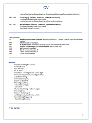 CV
Leder af sekretariat, Budgetlægning, Regnskabsopfølgning og Personaleadministration
1992.1994 Fuldmægtig, Ullerslev Kommune, Teknisk forvaltning
Primære ansvarsområder og opgaver:
Leder af sekretariat, Budgetlægning og Regnskabsopfølgning.
1983.1992 Assistent/Elev, Odense Kommune, Teknisk forvaltning
Primære ansvarsområder og opgaver:
Journalisering og Arkivering.
_____________________________________________________________________________________
Uddannelse:
2011 Akademiuddannelse i ledelse, bestået Organisation, Ledelse i praksis og Projektledelse i
praksis.
2009 Tillidsmandsuddannelse.
2007 NLP Practioner i kommunikation og trivsel, herunder certificeret coach
2001 Diplom fra Danmarks Forvaltningsskole, Økonomisk linie
1996 Merkonom i regnskab
1990 Dansk kommunalkursus 2
1986 Dansk kommunalkursus 1
1985 Udlært kontorassistent
_____________________________________________________________________________________
Kurser:
• Ledelsesudvikling for kvinder
• Førlederkursus
• Klar til ledelse
• Vil du mere?
• Fremtidens kvindelige leder – er det dig?
• Bedre service gennem personlig udvikling
• Assertionstræning
• Karriereplanlægning
• Kreativ studieteknik
• Personlig udvikling
• Transaktionsanalyse
• Talerteknik
• Overassistent i dag – leder i morgen
• Kvinder på vej
• Kvinder, der kan og vil
• Juridisk grundkursus for ikke-jurister
• Servitutter og tinglysning
• Kassation og bevaring
_____________________________________________________________________________________
IT og sprog:
3
 