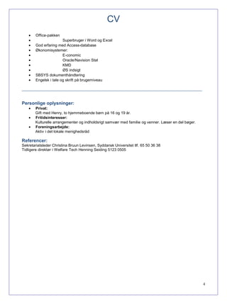 CV
• Office-pakken
• Superbruger i Word og Excel
• God erfaring med Access-database
• Økonomisystemer:
• E-conomic
• Oracle/Navision Stat
• KMD
• ØS indsigt
• SBSYS dokumenthåndtering
• Engelsk i tale og skrift på brugerniveau
_____________________________________________________________________________________
Personlige oplysninger:
• Privat:
Gift med Henry, to hjemmeboende børn på 16 og 19 år.
• Fritidsinteresser:
Kulturelle arrangementer og indholdsrigt samvær med familie og venner. Læser en del bøger.
• Foreningsarbejde:
Aktiv i det lokale menighedsråd
Referencer:
Sekretariatsleder Christina Bruun Levinsen, Syddansk Universitet tlf. 65 50 36 38
Tidligere direktør i Welfare Tech Henning Seiding 5123 0505
4
 