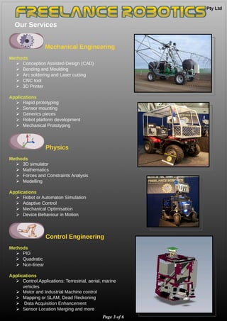 Pty Ltd 
Our Services
Page 3 of 6
Mechanical Engineering
Methods
➢ Conception Assisted Design (CAD)
➢ Bending and Moulding
➢ Arc soldering and Laser cutting
➢ CNC tool
➢ 3D Printer
Applications
➢ Rapid prototyping
➢ Sensor mounting
➢ Generics pieces
➢ Robot platform development
➢ Mechanical Prototyping
Physics
Methods
➢ 3D simulator
➢ Mathematics
➢ Forces and Constraints Analysis
➢ Modelling
Applications
➢ Robot or Automaton Simulation
➢ Adaptive Control
➢ Mechanical Optimisation
➢ Device Behaviour in Motion
Control Engineering
Methods
➢ PID
➢ Quadratic
➢ Non-linear
Applications
➢ Control Applications: Terrestrial, aerial, marine
vehicles
➢ Motor and Industrial Machine control
➢ Mapping or SLAM, Dead Reckoning
➢ Data Acquisition Enhancement
➢ Sensor Location Merging and more
 