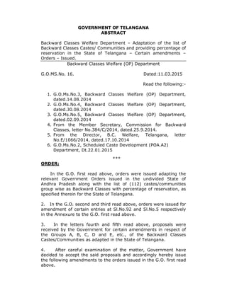 GOVERNMENT OF TELANGANA
ABSTRACT
Backward Classes Welfare Department – Adaptation of the list of
Backward Classes Castes/ Communities and providing percentage of
reservation in the State of Telangana – Certain amendments –
Orders – Issued.
Backward Classes Welfare (OP) Department
G.O.MS.No. 16. Dated:11.03.2015
Read the following:-
1. G.O.Ms.No.3, Backward Classes Welfare (OP) Department,
dated.14.08.2014
2. G.O.Ms.No.4, Backward Classes Welfare (OP) Department,
dated.30.08.2014
3. G.O.Ms.No.5, Backward Classes Welfare (OP) Department,
dated.02.09.2014
4. From the Member Secretary, Commission for Backward
Classes, letter No.384/C/2014, dated.25.9.2014.
5. From the Director, B.C. Welfare, Telangana, letter
No.E/1066/2014, dated.17.10.2014
6. G.O.Ms.No.2, Scheduled Caste Development (POA.A2)
Department, Dt.22.01.2015
***
ORDER:
In the G.O. first read above, orders were issued adapting the
relevant Government Orders issued in the undivided State of
Andhra Pradesh along with the list of (112) castes/communities
group wise as Backward Classes with percentage of reservation, as
specified therein for the State of Telangana.
2. In the G.O. second and third read above, orders were issued for
amendment of certain entries at Sl.No.92 and Sl.No.5 respectively
in the Annexure to the G.O. first read above.
3. In the letters fourth and fifth read above, proposals were
received by the Government for certain amendments in respect of
the Groups A, B, C, D and E, etc., of the Backward Classes
Castes/Communities as adapted in the State of Telangana.
4. After careful examination of the matter, Government have
decided to accept the said proposals and accordingly hereby issue
the following amendments to the orders issued in the G.O. first read
above.
 
