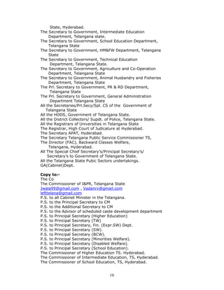 10
State, Hyderabad.
The Secretary to Government, Intermediate Education
Department, Telangana state.
The Secretary to Government, School Education Department,
Telangana State
The Secretary to Government, HM&FW Department, Telangana
State
The Secretary to Government, Technical Education
Department, Telangana State.
The Secretary to Government, Agriculture and Co-Operation
Department, Telangana State
The Secretary to Government, Animal Husbandry and Fisheries
Department, Telangana State
The Prl. Secretary to Government, PR & RD Department,
Telangana State
The Prl. Secretary to Government, General Administration
Department Telangana State
All the Secretaries/Prl.Secy/Spl. CS of the Government of
Telangana State
All the HODS, Government of Telangana State.
All the District Collectors/ Supdt. of Police, Telangana State.
All the Registrars of Universities in Telangana State
The Registrar, High Court of Judicature at Hyderabad.
The Secretary APAT, Hyderabad.
The Secretary Telangana Public Service Commissioner TS,
The Director (FAC), Backward Classes Welfare,
Telangana, Hyderabad.
All The Special Chief Secretary’s/Principal Secretary’s/
Secretary’s to Government of Telangana State.
All the Telangana State Pubic Sectors undertakings.
GA(Cabinet)Dept.
Copy to:-
The Co
The Commissioner of I&PR, Telangana State
Jwala99@gmail.com , Vadanrv@gmail.com
lefttelana@gmail.com
P.S. to all Cabinet Minister in the Telangana.
P.S. to the Principal Secretary to CM
P.S. to the Additional Secretary to CM
P.S. to the Advisor of scheduled caste development department
P.S. to Principal Secretary (Higher Education)
P.S. to Principal Secretary (TW)
P.S. to Principal Secretary, Fin. (Expr.SW) Dept.
P.S. to Principal Secretary (SW).
P.S. to Principal Secretary (BCW).
P.S. to Principal Secretary (Minorities Welfare).
P.S. to Principal Secretary (Disabled Welfare).
P.S. to Principal Secretary (School Education).
The Commissioner of Higher Education TS. Hyderabad.
The Commissioner of Intermediate Education, TS, Hyderabad.
The Commissioner of School Education, TS, Hyderabad.
 