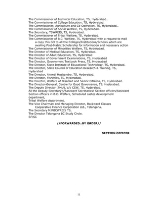 11
The Commissioner of Technical Education, TS, Hyderabad..
The Commissioner of College Education, TS, Hyderabad.
The Commissioner, Agriculture and Co-Operation, TS, Hyderabad..
The Commissioner of Social Welfare, TS, Hyderabad.
The Secretary, TSWREIS, TS, Hyderabad.
The Commissioner of Tribal Welfare, TS, Hyderabad.
The Commissioner of B.C. Welfare, TS, Hyderabad with a request to mail
a copy this GO to all the Colleges/Institutions/Schools which are
availing Post-Matric Scholarship for information and necessary action
The Commissioner of Minorities Welfare, TS, Hyderabad.
The Director of Medical Education, TS, Hyderabad.
The Director of Adult Education, TS, Hyderabad
The Director of Government Examinations, TS, Hyderabad
The Director, Government Textbook Press, TS, Hyderabad
The Director, State Institute of Educational Technology, TS, Hyderabad.
The Director, State Council of Education Research & Training, TS,
Hyderabad
The Director, Animal Husbandry, TS, Hyderabad.
The Director, Fisheries, TS, Hyderabad.
The Director, Welfare of Disabled and Senior Citizens, TS, Hyderabad.
The Director-General, Centre for Good Governance, TS, Hyderabad.
The Deputy Director (PMU), o/o CSW, TS, Hyderabad.
All the Deputy Secretary’s/Assistant Secretaries/ Section officers/Assistant
Section officers in B.C. Welfare, Scheduled castes development
department,
Tribal Welfare department.
The Vice Chairman and Managing Director, Backward Classes
Cooperative Finance Corporation Ltd., Telangana.
The Secretary MJPBCWREIS TS,
The Director Telangana BC Study Circle.
SF/SC
//FORWARDED::BY ORDER//
SECTION OFFICER
 