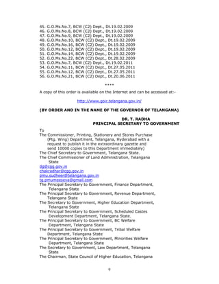 9
45. G.O.Ms.No.7, BCW (C2) Dept., Dt.19.02.2009
46. G.O.Ms.No.8, BCW (C2) Dept., Dt.19.02.2009
47. G.O.Ms.No.9, BCW (C2) Dept., Dt.19.02.2009
48. G.O.Ms.No.10, BCW (C2) Dept., Dt.19.02.2009
49. G.O.Ms.No.16, BCW (C2) Dept., Dt.19.02.2009
50. G.O.Ms.No.12, BCW (C2) Dept., Dt.19.02.2009
51. G.O.Ms.No.14, BCW (C2) Dept., Dt.19.02.2009
52. G.O.Ms.No.22, BCW (C2) Dept., Dt.28.02.2009
53. G.O.Ms.No.7, BCW (C2) Dept., Dt.19.02.2011
54. G.O.Ms.No.11, BCW (C2) Dept., Dt.27.05.2011
55. G.O.Ms.No.12, BCW (C2) Dept., Dt.27.05.2011
56. G.O.Ms.No.21, BCW (C2) Dept., Dt.20.06.2011
****
A copy of this order is available on the Internet and can be accessed at:-
http://www.goir.telangana.gov.in/
(BY ORDER AND IN THE NAME OF THE GOVERNOR OF TELANGANA)
DR. T. RADHA
PRINCIPAL SECRETARY TO GOVERNMENT
To
The Commissioner, Printing, Stationery and Stores Purchase
(Ptg. Wing) Department, Telangana, Hyderabad with a
request to publish it in the extraordinary gazette and
send 10000 copies to this Department immediately)
The Chief Secretary to Government, Telangana State.
The Chief Commissioner of Land Administration, Telangana
State
dg@cgg.gov.in
chakradhar@cgg.gov.in
pmu.sudheer@telangana.gov.in
tg.pmumeeseva@gmail.com
The Principal Secretary to Government, Finance Department,
Telangana State
The Principal Secretary to Government, Revenue Department,
Telangana State
The Secretary to Government, Higher Education Department,
Telangana State
The Principal Secretary to Government, Scheduled Castes
Development Department, Telangana State.
The Principal Secretary to Government, BC Welfare
Department, Telangana State
The Principal Secretary to Government, Tribal Welfare
Department, Telangana State
The Principal Secretary to Government, Minorities Welfare
Department, Telangana State
The Secretary to Government, Law Department, Telangana
State
The Chairman, State Council of Higher Education, Telangana
 