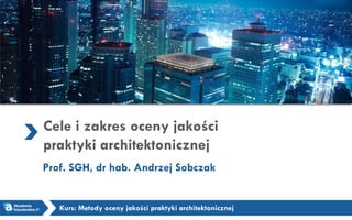 Cele i zakres oceny jakości
praktyki architektonicznej
Prof. SGH, dr hab. Andrzej Sobczak
Kurs: Metody oceny jakości praktyki architektonicznej
 