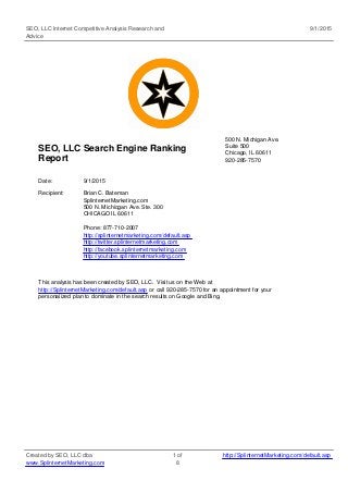 SEO, LLC Internet Competitive Analysis Research and
Advice
9/1/2015
SEO, LLC Search Engine Ranking
Report
500 N. Michigan Ave.
Suite 500
Chicago, IL 60611
920-285-7570
Date: 9/1/2015
Recipient: Brian C. Bateman
SplinternetMarketing.com
500 N. Michicgan Ave. Ste. 300
CHICAGO IL 60611
Phone: 877-710-2007
http://splinternetmarketing.com/default.asp
http://twitter.splinternetmarketing.com
http://facebook.splinternetmarketing.com
http://youtube.splinternetmarketing.com
This analysis has been created by SEO, LLC. Visit us on the Web at
http://SplinternetMarketing.com/default.asp or call 920-285-7570 for an appointment for your
personalized plan to dominate in the search results on Google and Bing.
Created by SEO, LLC dba
www.SplinternetMarketing.com
1 of
8
http://SplinternetMarketing.com/default.asp
 