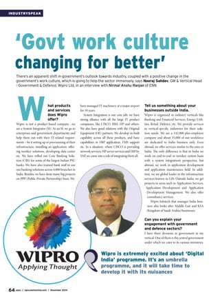 64 egov / egov.eletsonline.com / November 2014
IndustrySpeak
W
‘Govt work culture
changing for better’
There’s an apparent shift in government’s outlook towards industry, coupled with a positive change in the
government’s work culture, which is going to help the sector immensely, says Neeraj Sahdev, GM & Vertical Head
- Government & Defence, Wipro Ltd, in an interview with Nirmal Anshu Ranjan of ENN
hat products
and services
does Wipro
offer?
Wipro is not a product-based company…we
are a System Integrator (SI). As an SI, we go to
enterprises and government departments and
help them out with their IT-related require-
ments – be it setting up or provisioning of their
infrastructure, installing an application, offer-
ing turnkey solutions, developing data center
etc. We have rolled out Core Banking Solu-
tion (CBS) for some of the largest Indian PSU
banks. We have also trained bank staff to use
our banking solutions across 4,000 branches in
India. Besides, we have done many big projects
on PPP (Public Private Partnership) basis. We
have managed IT machinery at a major airport
for 10 years.
System Integration is our core job; we have
strong alliance with all the large IT product
companies, like CISCO, IBM, HP and others.
We also have good relations with the Original
Equipment (OE) partners. We develop in-built
capability across all these products, and have
capabilities in ERP application, FMS support
etc. In a situation, where CISCO is providing
networkservices,HPserverservicesandERPby
SAP, we come into a role of integrating them all.
Tell us something about your
businesses outside India.
Wipro is organised in industry verticals like
Banking and Financial Services, Energy Utili-
ties, Retail, Defence, etc. We provide services
to vertical-specific industries for their solu-
tion needs. We are a 142,000-plus-employee
company and about 35,000 of our workforce
are dedicated to India business only. Even
abroad, we offer services similar to the ones in
India. The only difference is that in India we
work on end-to-end or turnkey system basis
with a system integration’s perspective, but
abroad, we work in application development
and application maintenance field. In addi-
tion, we are global leader in the infrastructure
services known as GIS. Outside India, we get
projects in areas such as Application Services,
Application Development and Application
Development Management. We also offer
consultancy services.
Wipro Infotech that manages India busi-
ness also looks after Middle East and KSA
(Kingdom of Saudi Arabia) businesses.
Can you explain your
engagement with government
and defence sectors?
I have three divisions in government in my
vertical. One of them is the central government
under which we cater to its various ministries.
Wipro is extremely excited about ‘Digital
India’ programme. It’s an umbrella
programme, and it will take time to
develop it with its nuisances
 