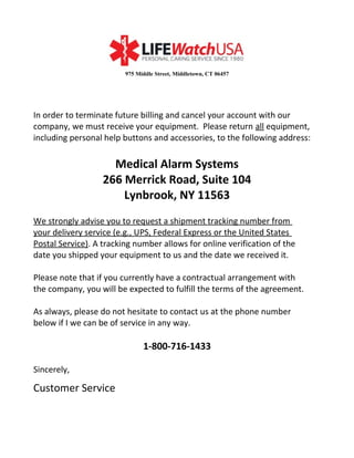 975 Middle Street, Middletown, CT 06457
In order to terminate future billing and cancel your account with our
company, we must receive your equipment. Please return all equipment,
including personal help buttons and accessories, to the following address:
Medical Alarm Systems
266 Merrick Road, Suite 104
Lynbrook, NY 11563
We strongly advise you to request a shipment tracking number from
your delivery service (e.g., UPS, Federal Express or the United States
Postal Service). A tracking number allows for online verification of the
date you shipped your equipment to us and the date we received it.
Please note that if you currently have a contractual arrangement with
the company, you will be expected to fulfill the terms of the agreement.
As always, please do not hesitate to contact us at the phone number
below if I we can be of service in any way.
1-800-716-1433
Sincerely,
Customer Service
 
