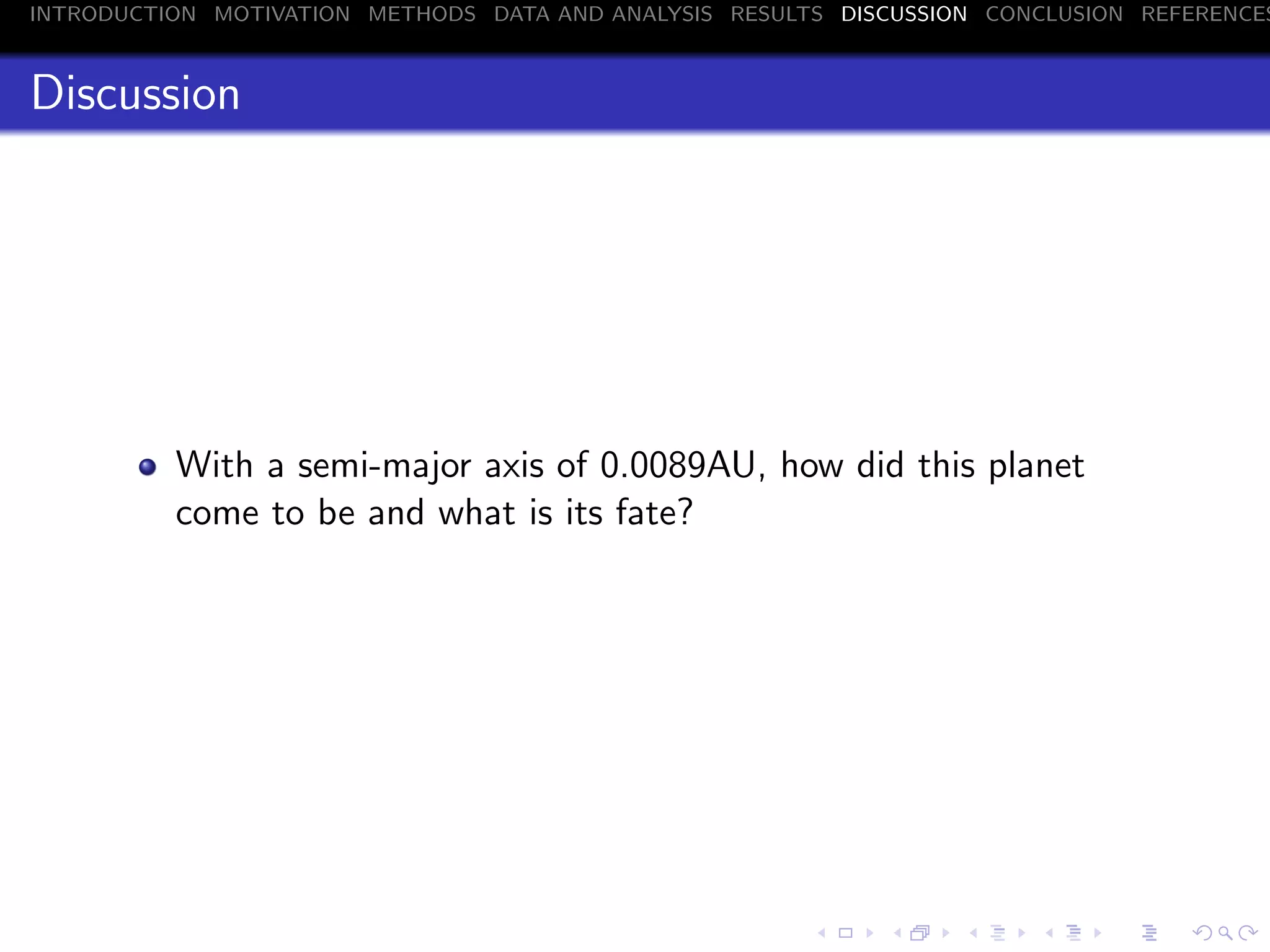 INTRODUCTION MOTIVATION METHODS DATA AND ANALYSIS RESULTS DISCUSSION CONCLUSION REFERENCES
Discussion
With a semi-major axis of 0.0089AU, how did this planet
come to be and what is its fate?
 
