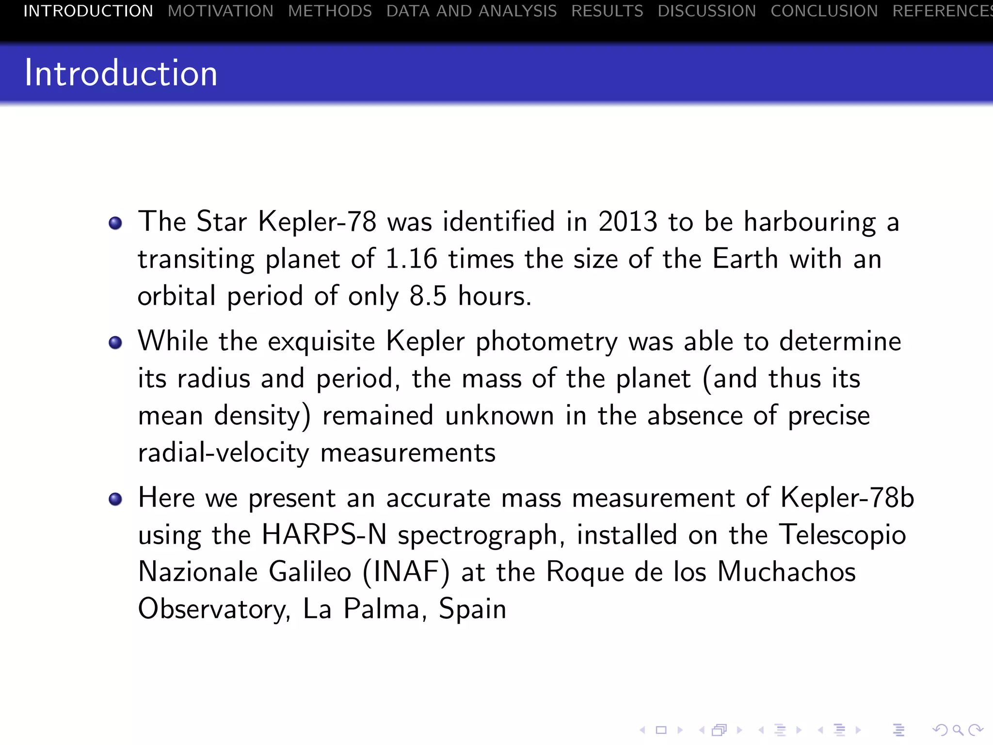INTRODUCTION MOTIVATION METHODS DATA AND ANALYSIS RESULTS DISCUSSION CONCLUSION REFERENCES
Introduction
The Star Kepler-78 was identiﬁed in 2013 to be harbouring a
transiting planet of 1.16 times the size of the Earth with an
orbital period of only 8.5 hours.
While the exquisite Kepler photometry was able to determine
its radius and period, the mass of the planet (and thus its
mean density) remained unknown in the absence of precise
radial-velocity measurements
Here we present an accurate mass measurement of Kepler-78b
using the HARPS-N spectrograph, installed on the Telescopio
Nazionale Galileo (INAF) at the Roque de los Muchachos
Observatory, La Palma, Spain
 