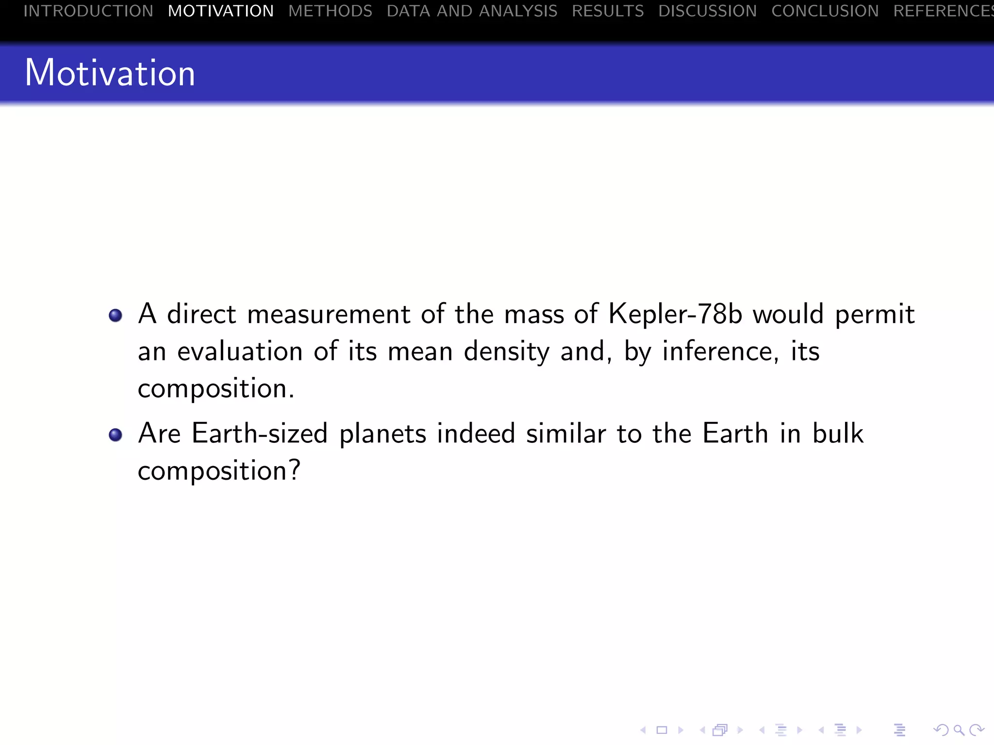 INTRODUCTION MOTIVATION METHODS DATA AND ANALYSIS RESULTS DISCUSSION CONCLUSION REFERENCES
Motivation
A direct measurement of the mass of Kepler-78b would permit
an evaluation of its mean density and, by inference, its
composition.
Are Earth-sized planets indeed similar to the Earth in bulk
composition?
 