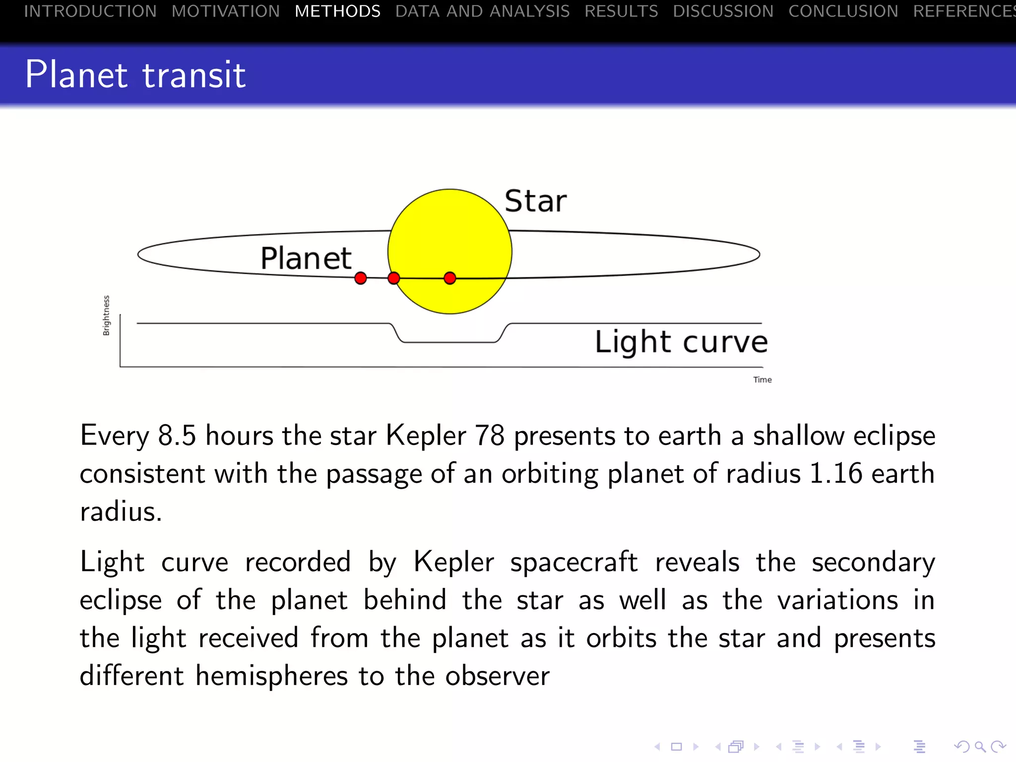 INTRODUCTION MOTIVATION METHODS DATA AND ANALYSIS RESULTS DISCUSSION CONCLUSION REFERENCES
Planet transit
Every 8.5 hours the star Kepler 78 presents to earth a shallow eclipse
consistent with the passage of an orbiting planet of radius 1.16 earth
radius.
Light curve recorded by Kepler spacecraft reveals the secondary
eclipse of the planet behind the star as well as the variations in
the light received from the planet as it orbits the star and presents
diﬀerent hemispheres to the observer
 