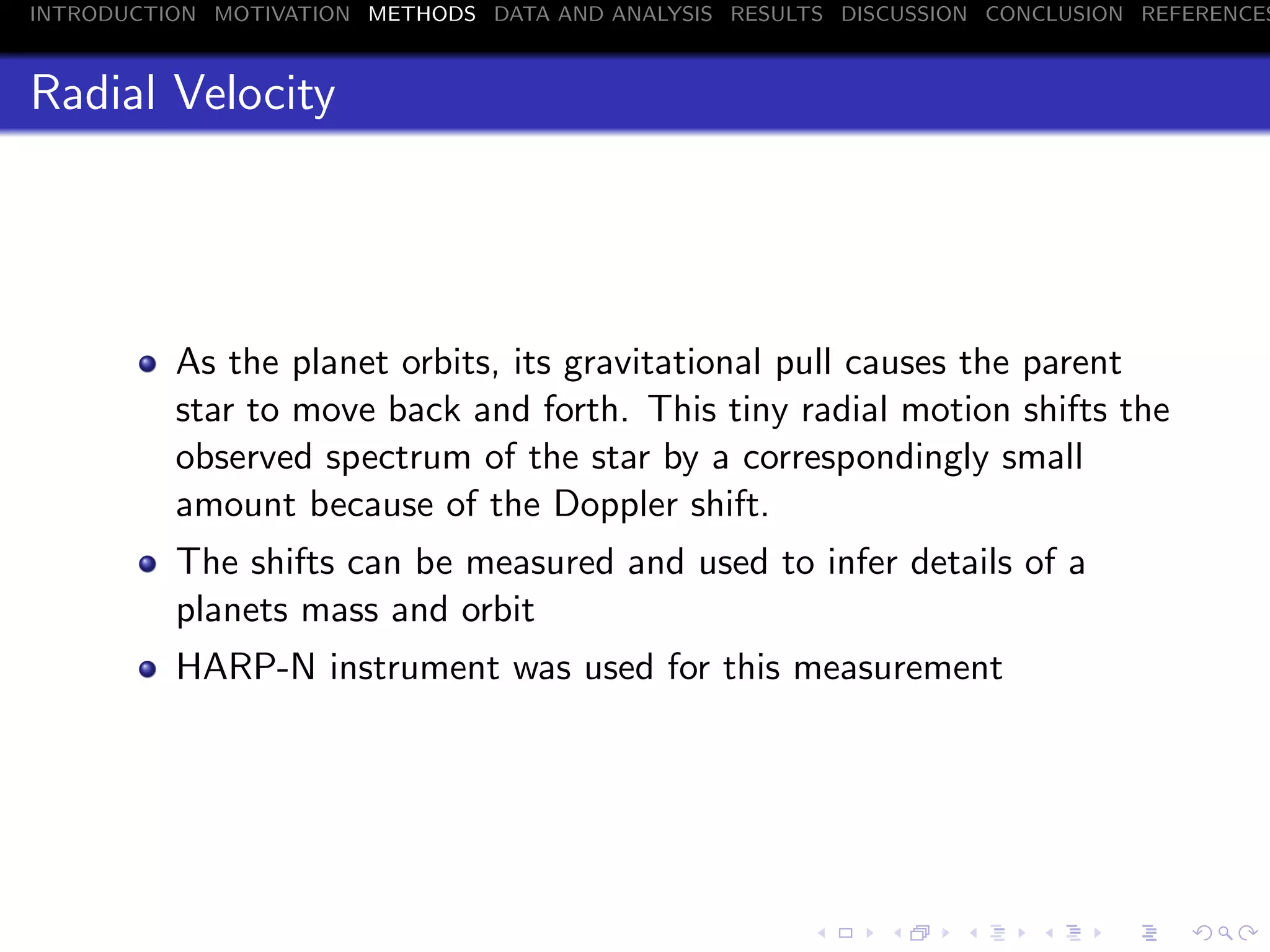 INTRODUCTION MOTIVATION METHODS DATA AND ANALYSIS RESULTS DISCUSSION CONCLUSION REFERENCES
Radial Velocity
As the planet orbits, its gravitational pull causes the parent
star to move back and forth. This tiny radial motion shifts the
observed spectrum of the star by a correspondingly small
amount because of the Doppler shift.
The shifts can be measured and used to infer details of a
planets mass and orbit
HARP-N instrument was used for this measurement
 