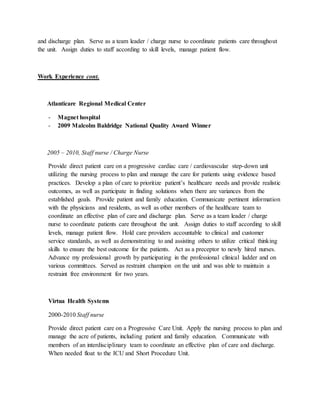and discharge plan. Serve as a team leader / charge nurse to coordinate patients care throughout
the unit. Assign duties to staff according to skill levels, manage patient flow.
Work Experience cont.
Atlanticare Regional Medical Center
- Magnet hospital
- 2009 Malcolm Baldridge National Quality Award Winner
2005 – 2010, Staff nurse / Charge Nurse
Provide direct patient care on a progressive cardiac care / cardiovascular step-down unit
utilizing the nursing process to plan and manage the care for patients using evidence based
practices. Develop a plan of care to prioritize patient’s healthcare needs and provide realistic
outcomes, as well as participate in finding solutions when there are variances from the
established goals. Provide patient and family education. Communicate pertinent information
with the physicians and residents, as well as other members of the healthcare team to
coordinate an effective plan of care and discharge plan. Serve as a team leader / charge
nurse to coordinate patients care throughout the unit. Assign duties to staff according to skill
levels, manage patient flow. Hold care providers accountable to clinical and customer
service standards, as well as demonstrating to and assisting others to utilize critical thinking
skills to ensure the best outcome for the patients. Act as a preceptor to newly hired nurses.
Advance my professional growth by participating in the professional clinical ladder and on
various committees. Served as restraint champion on the unit and was able to maintain a
restraint free environment for two years.
Virtua Health Systems
2000-2010 Staff nurse
Provide direct patient care on a Progressive Care Unit. Apply the nursing process to plan and
manage the acre of patients, including patient and family education. Communicate with
members of an interdisciplinary team to coordinate an effective plan of care and discharge.
When needed float to the ICU and Short Procedure Unit.
 