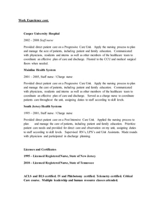 Work Experience cont.
Cooper University Hospital
2002 – 2008 Staff nurse
Provided direct patient care on a Progressive Care Unit. Apply the nursing process to plan
and manage the acre of patients, including patient and family education. Communicated
with physicians, residents and interns as well as other members of the healthcare team to
coordinate an effective plan of care and discharge. Floated to the CCU and medical surgical
floors when needed.
Mainline Health System
2001 – 2005, Staff nurse / Charge nurse
Provided direct patient care on a Progressive Care Unit. Apply the nursing process to plan
and manage the care of patients, including patient and family education. Communicated
with physicians, residents and interns as well as other members of the healthcare team to
coordinate an effective plan of care and discharge. Served as a charge nurse to coordinate
patients care throughout the unit, assigning duties to staff according to skill levels.
South Jersey Health Systems
1995 – 2001, Staff nurse / Charge nurse
Provided direct patient care on a Post Intensive Care Unit. Applied the nursing process to
plan and manage the care of patients, including patient and family education. Prioritize
patient care needs and provided for direct care and observation on my unit, assigning duties
to staff according to skill levels. Supervised RN’s, LPN’s and Unit Assistants. Made rounds
with physicians and participated in discharge planning.
Licenses and Certificates
1995 – Licensed RegisteredNurse, State of New Jersey
2010 – Licensed RegisteredNurse, State of Tennessee
ACLS and BLS certified. IV and Phlebotomy certified. Telemetry certified. Critical
Care course. Multiple leadership and human resource classes attended.
 