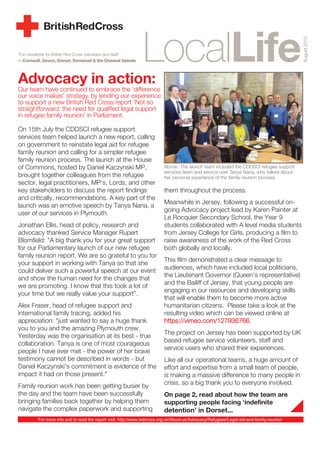 The newsletter for British Red Cross volunteers and staff
in Cornwall, Devon, Dorset, Somerset & the Channel Islands
Advocacy in action:
Our team have continued to embrace the ‘difference
our voice makes’ strategy, by lending our experience
to support a new British Red Cross report ‘Not so
straightforward: the need for qualified legal support
in refugee family reunion’ in Parliament.
On 15th July the CDDSCI refugee support
services team helped launch a new report, calling
on government to reinstate legal aid for refugee
family reunion and calling for a simpler refugee
family reunion process. The launch at the House
of Commons, hosted by Daniel Kaczynski MP,
brought together colleagues from the refugee
sector, legal practitioners, MP’s, Lords, and other
key stakeholders to discuss the report findings
and critically, recommendations. A key part of the
launch was an emotive speech by Tanya Nana, a
user of our services in Plymouth.
Jonathan Ellis, head of policy, research and
advocacy thanked Service Manager Rupert
Blomfield: "A big thank you for your great support
for our Parliamentary launch of our new refugee
family reunion report. We are so grateful to you for
your support in working with Tanya so that she
could deliver such a powerful speech at our event
and show the human need for the changes that
we are promoting. I know that this took a lot of
your time but we really value your support”.
Alex Fraser, head of refugee support and
international family tracing, added his
appreciation: "just wanted to say a huge thank
you to you and the amazing Plymouth crew.
Yesterday was the organisation at its best - true
collaboration. Tanya is one of most courageous
people I have ever met - the power of her brave
testimony cannot be described in words - but
Daniel Kaczynski's commitment is evidence of the
impact it had on those present."
Family reunion work has been getting busier by
the day and the team have been successfully
bringing families back together by helping them
navigate the complex paperwork and supporting
them throughout the process.
Meanwhile in Jersey, following a successful on-
going Advocacy project lead by Karen Painter at
Le Rocquier Secondary School, the Year 9
students collaborated with A level media students
from Jersey College for Girls, producing a film to
raise awareness of the work of the Red Cross
both globally and locally.
This film demonstrated a clear message to
audiences, which have included local politicians,
the Lieutenant Governor (Queen’s representative)
and the Bailiff of Jersey, that young people are
engaging in our resources and developing skills
that will enable them to become more active
humanitarian citizens. Please take a look at the
resulting video which can be viewed online at
https://vimeo.com/127936766.
The project on Jersey has been supported by UK
based refugee service volunteers, staff and
service users who shared their experiences.
Like all our operational teams, a huge amount of
effort and expertise from a small team of people,
is making a massive difference to many people in
crisis, so a big thank you to everyone involved.
On page 2, read about how the team are
supporting people facing ‘indefinite
detention’ in Dorset...
August2015
Above: The launch team included the CDDSCI refugee support
services team and service user Tanya Nana, who talked about
her personal experience of the family reunion process.
For more info and to read the report visit: http://www.redcross.org.uk/About-us/Advocacy/Refugees/Legal-aid-and-family-reunion
 