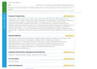 Ikeja Lagos Nigeria
Job Information Technology {Lead Software Engineer/Busines}
Business Concept development. Software development, testing, deployment and management. ICT
support.
Computer Programming
Languages: Delphi, VB, C/C++, Foxpro, Java, Javascript, PHP, SQL, Perl, Bash, Assembly;
Experience: Since 1999; Major Jobs: Flight Information Display System, development, design and
implementation, Airports in Lagos and Abuja; Development and maintenance of Hotel
management software (Federal Palace Hotel, V/I) Development of Bookshop Management
Software (Igbinedion Bookshop Benin City) Development of Hospital Management Software (Mount
Gilead Hospital Benin City) Development of High School Management Software Exood ERP.
Exood Point of Sales. Job Tracking and Invoicing/Credit Management system/ EDMS for Intels
Logistics PH. Bandwidth Manager Security Visitors ID Card/ Tracking Software for Intels Logistics
PH.
Web Development
Applications: Dreamweaver, Frontpage, notepad, Adobe Photoshop, NetBeans; Languages: PHP,
Java, jQuery, Javascript, VB.Net, Apache, MySQL, Oracle, PostGre Jobs executed:
www.globemotors.net; www.bodyenhancement-africa.com; www.bearsfoundation-africa.org;
www.corenetsolutions.com; www.exood.com; vinenigeria.comwww.unionhomes-ng.com;
www.eden309.com; www.disneycourt.com; www.halogensecurity.com; www.panabiz.com;
www.eccointer.com; www.anchordredging.com; www.dsalondowntown.com;
www.pathfindersinternational.org
Database Administration, Management & Development
Platforms: Oracle, MS SQL, MySQL, PostGre, FoxPro, DBase
Fire Prevention
FM 200 system
Router Development
 