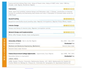 Laying and terminating Fiber Links. Setup of Radio Links. Setup of VSAT Links. Jobs: CBN Jos,
Huawei, Lotto Nigeria, WorldCom Nigeria
Fabrication
Metal, wood and synthetic material Design and fabrication Jobs: Design, construction of charcoal
furnace for purifying and fabricating lead sheets and rods Fabrication of Inscreed cable trunks for
CBN Project
Sound Proofing
Equipment and facility sound proofing Jobs: Nigerian Immigrations, Nigerian Police Affairs, Hotels
Interior Design
Design and fitting of interiors Jobs: Nigerian Immigration service
Network Design and Implementation
MPLS, VPN, Firewall, Router, Cisco configuration
University of Benin - Benin-city Edo Nigeria Dec 1991 - Dec 1997
Bachelor's Degree Graduated:Yes
Electrical and Electronics Engineering {Bachelors} Second class lower
Second Class Lower Division
Federal Government College Ogbomosho - Ogbomosho Osun Nigeria Jan 1988 - Nov 1991
Secondary School or equivalent Graduated:Yes
{JSSCE, SSCE}
JAMB: English, Physics, Chemistry, Mathematics Scores: 247; SSCE: Mathematics A3; English A1;
Furhter Maths C4; Biology A1; Physics A1; Chemistry A3; Geography C4; Agricultural Science A3;
 