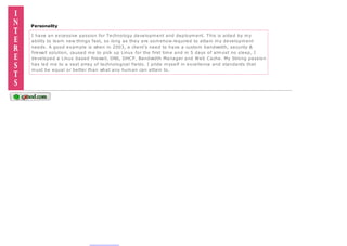 Personality
I have an excessive passion for Technology development and deployment. This is aided by my
ability to learn new things fast, so long as they are somehow required to attain my development
needs. A good example is when in 2003, a client's need to have a custom bandwidth, security &
firewall solution, caused me to pick up Linux for the first time and in 5 days of almost no sleep, I
developed a Linux based firewall, DNS, DHCP, Bandwidth Manager and Web Cache. My Strong passion
has led me to a vast array of technological fields. I pride myself in excellence and standards that
must be equal or better than what any human can attain to.
 