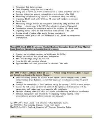  Presentation held during meetings.
 Guest Hospitality during their visit to our office
 Taking care of Verbal and Written communication to various department and also
 Reverting to important external communication in the absence of the CEO
 Maintaining records and taking care of all documentation filling and tracking
 Organizing Health check up for CEO and All senior staff members as employee
 Benefit factor.
 Maintaining a bridge between the management and staff by taking important and
 Unheard plea and issues to the CEO where attention is required (Judgmental)
 Coordination between the management and staff for resolving HR related issues
 Organizing various events for staff motivations in the absence of the CEO.
 Keeping a track of various office supply for guest entertainment
 Introduced various policies and club membership to the CEO for his entertainment
and betterment.
March 2008-March 2010:-Renaissance Mumbai Hotel and Convention Centre (A 5 star Marriott
Brand Hotel). As Executive Assistant to General Manager.
 Organize and co-ordinate meetings and conferences for the GM.
 Manage his travel and work out the travel arrangements.
 Make hotel bookings and get the best deals.
 Assist the GM with managing schedule.
 Type documents and create presentations in Microsoft Office tools.
2004-2008:- Fortune Landmark Indore ( 5 Star ITC Welcom Group Hotel ) as Admin Manager
and Executive Assistant to the General Manager:-
 I have successfully handled the Business Centre and the General managers Office ,Routine
correspondence, Guest Relations, as part of my day to day work besides assisting the general
manager.
 Assumed the responsibility of 3 staff members, saving the company 3, 60000 in annual salaries.
 Boosted the staff Morale and improved teamwork by organizing staff rap sessions with the
management, staff outings, and being accessible after work hours.
 Increased efficiency of the GM office by 2 months by bookkeeping and effective coordination.
 Enhanced management team productivity by organizing monthly meetings where
accomplishment problems and improvements were discussed.
Apr 2003-2004:- Team Leader –TVB Croup in Fortune Landmark Indore.
Apr 2002-2003:- Tele Marketing Executive Sayaji Hotel Indore.
May 2000-Apr 2001:- Academic Counselor NIIT Computer Education, Raipur.
Achievements
 