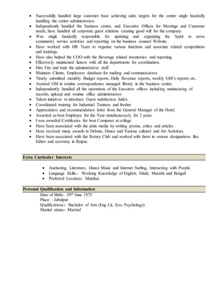  Successfully handled large customer base achieving sales targets for the center single headedly
handling the center administration.
 Independently handled the business centre, and Executive Offices for Meetings and Customer
needs, have handled all corporate guest relations creating good will for the company.
 Was single handedly responsible for updating and organizing the Spirit to serve
community service activities and reporting on the business counsel Website.
 Have worked with HR Team to organize various functions and associate related competitions
and trainings.
 Have also helped the COO with the Beverage related inventories and reporting.
 Effectively maintained liaison with all the departments for coordination.
 Hire Fire and train the administrative staff.
 Maintain Clients, Employees database for mailing and communication.
 Timely submitted monthly Budget reports, Daily Revenue reports, weekly GM’s reports etc.
 Assisted GM in routine correspondence managed library in the business centre.
 Independently handled all the operations of the Executive offices including maintaining of
records, upkeep and routine office administration
 Taken initiative to introduce Guest satisfaction Index.
 Coordinated training for Industrial Trainees and fresher
 Appreciation and recommendation letter from the General Manager of the Hotel.
 Awarded as best Employee for the Year simultaneously for 2 years.
 I was awarded Certificates for best Comparer at college.
 Have been associated with the print media by writing poems, critics and articles.
 Have received many awards in Debate, Dance and Various cultural and Art Activities.
 Have been associated with the Rotary Club and worked with them in various designations like
Editor and secretary in Raipur.
Extra Curricular Interests
 Anchoring, Literature, Dance Music and Internet Surfing, Interacting with People.
 Language Skills:- Working Knowledge of English, Hindi, Marathi and Bengali
 Preferred Location:- Mumbai.
Personal Qualification and Information
Date of Birth:- 29th June 1975
Place: - Jabalpur
Qualifications:- Bachelor of Arts (Eng Lit, Eco, Psychology).
Marital status:- Married
 