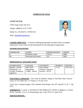 CURRICULUM VITAE
ANOOP KUMAR
17B/N Ganga Nagar Gali No.4
Rajapur Allahabad (U.P) 211001
Mobile No.: 9415606793 , 8979803194
Email: kanoop463@gmail.com
CAREER OBJECTIVE: To achieve challenging and growth oriented carrier in a reputed
organization, hence utilize my skill and potential for the advantage of organization.
ACADEMIC QUALIFICATION:
EXAMINATION SCHOOL BOARD/UNIVERSITY SESSION
X Bal Bharti school C.B.S.E 2008
XII Rani Revti Devi School U.P 2010
PROFESSIONAL QUAILIFICATION:
EXAMINATION COLLEGE UNIVERSITY MARKS% SESSION
Bachelor of Hotel
Management , &
Catering Technology
(BHMCT)
IIMT Hotel
Management
College , Meerut
Uttar Pradesh
Technical University,
Lucknow/ AICTE
71.2% 2010-2014
INDUSTRIAL EXPOSURE: I have done my industrial training in Park Plaza Hotel ( Sarovar
Group ) in New Delhi from 13th January to 16th june 2014.
I have done vocational training in The Landmark Hotel Kanpur, from 28th June2013 to 28 th July
2013.
EXPERIENCE: I worked in ANANDA IN THE HIMALAYA HOTEL in Rishikesh as a Guest
Service Associate ( G.S.A ) in Housekeeping from 1 july 2014 to 31 march 2015.
JOB DESCRIPTION :
 