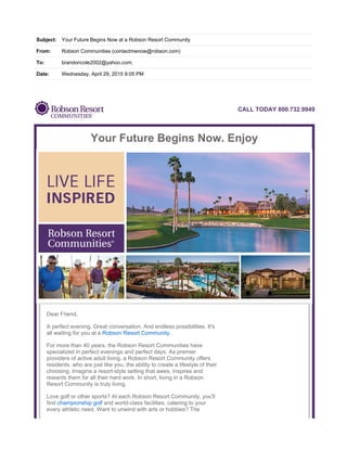 Subject: Your Future Begins Now at a Robson Resort Community
From: Robson Communities (contactmenow@robson.com)
To: brandoncole2002@yahoo.com;
Date: Wednesday, April 29, 2015 9:05 PM
CALL TODAY 800.732.9949
Your Future Begins Now. Enjoy
Dear Friend,
A perfect evening. Great conversation. And endless possibilities. It's
all waiting for you at a Robson Resort Community.
For more than 40 years, the Robson Resort Communities have
specialized in perfect evenings and perfect days. As premier
providers of active adult living, a Robson Resort Community offers
residents, who are just like you, the ability to create a lifestyle of their
choosing. Imagine a resort-style setting that awes, inspires and
rewards them for all their hard work. In short, living in a Robson
Resort Community is truly living.
Love golf or other sports? At each Robson Resort Community, you'll
find championship golf and world-class facilities, catering to your
every athletic need. Want to unwind with arts or hobbies? The
 