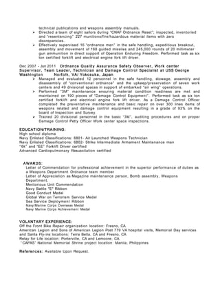 technical publications and weapons assembly manuals.
 Directed a team of eight sailors during “CNAF Ordnance Reset”; inspected, inventoried
and “resentencing” 227 munitions/fire/hazardous material items with zero
discrepancies.
 Effectively supervised 16 “ordnance men” in the safe handling, expeditious breakout,
assembly and movement of 168 guided missiles and 245,000 rounds of 20 millimeter
gun ammunition in direct support of Operation Enduring Freedom. Performed task as six
ton certified forklift and electrical engine fork lift driver.
Dec 2007 - Jun 2011 Ordnance Quality Assurance Safety Observer, Work center
Supervisor, Team Leader, Technician and Damage Control Specialist at USS George
Washing t o n Norfolk, VA/ Yokosuka, Japan
 Managed and evaluated 12 personnel in the safe handling, stowage, assembly and
disassembly of “conventional ordnance” and the upkeep/preservation of seven work
centers and 49 divisional spaces in support of embarked “air wing” operations.
 Performed “3M” maintenance ensuring material condition readiness are met and
maintained on 190 pieces of “Damage Control Equipment”. Performed task as six ton
certified forklift and electrical engine fork lift driver. As a Damage Control Officer
completed the preventative maintenance and basic repair on over 300 lines items of
weapons related and damage control equipment resulting in a grade of 93% on the
board of Inspection and Survey.
 Trained 20 divisional personnel in the basic “3M”, auditing procedures and on proper
Damage Control Petty Officer Work center space inspections.
EDUCATION/TRAINING:
High school diploma
Navy Enlisted Classifications: 6801- Air Launched Weapons Technician
Navy Enlisted Classifications: 6802- Strike Intermediate Armament Maintenance man
“ 6k” and “EE” Forklift Driver certified
Advanced Cardiopulmonary Resuscitation certified
AWARDS:
Letter of Commendation for professional achievement in the superior performance of duties as
a Weapons Department Ordnance team member
Letter of Appreciation as Magazine maintenance person, Bomb assembly, Weapons
Department.
Meritorious Unit Commendation
Navy Battle "E" Ribbon
Good Conduct Medal
Global War on Terrorism Service Medal
Sea Service Deployment Ribbon
Navy/Marine Corps Overseas Medal
Navy Marine Corps Achievement Medal
VOLANTARY EXPERIENCE:
Off the Front Bike Repair organization location: Fresno, CA
American Legion and Sons of American Legion Post 779 VA hospital visits, Memorial Day services
and Santa Fly-ins locations: Terra Bella, CA and Fresno, CA
Relay for Life location: Porterville, CA and Lemoore, CA
“ CAPAS” National Memorial Shrine project location: Manila, Philippines
References: Available Upon Request.
 