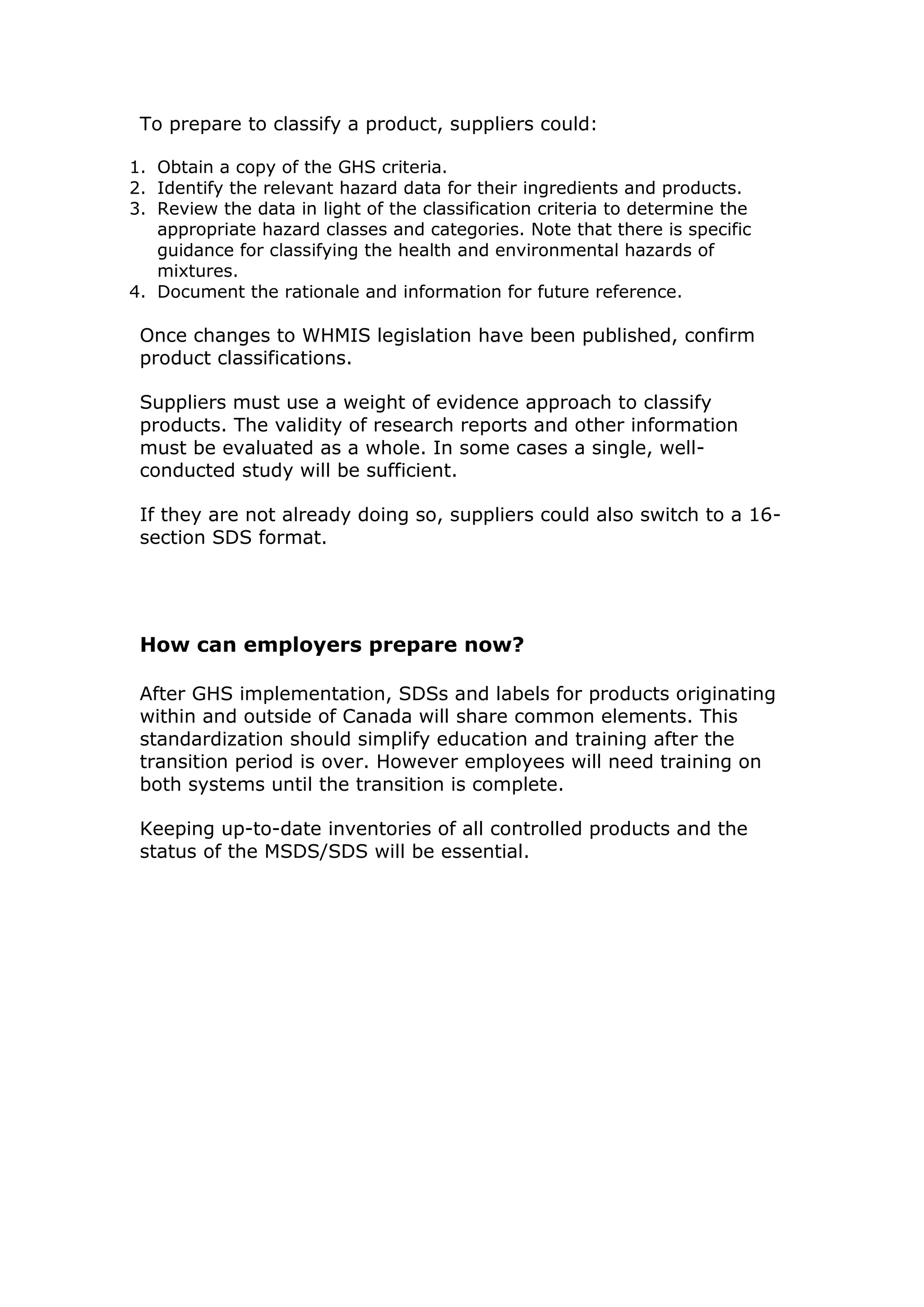 To prepare to classify a product, suppliers could:
1. Obtain a copy of the GHS criteria.
2. Identify the relevant hazard data for their ingredients and products.
3. Review the data in light of the classification criteria to determine the
appropriate hazard classes and categories. Note that there is specific
guidance for classifying the health and environmental hazards of
mixtures.
4. Document the rationale and information for future reference.
Once changes to WHMIS legislation have been published, confirm
product classifications.
Suppliers must use a weight of evidence approach to classify
products. The validity of research reports and other information
must be evaluated as a whole. In some cases a single, well-
conducted study will be sufficient.
If they are not already doing so, suppliers could also switch to a 16-
section SDS format.
How can employers prepare now?
After GHS implementation, SDSs and labels for products originating
within and outside of Canada will share common elements. This
standardization should simplify education and training after the
transition period is over. However employees will need training on
both systems until the transition is complete.
Keeping up-to-date inventories of all controlled products and the
status of the MSDS/SDS will be essential.
 