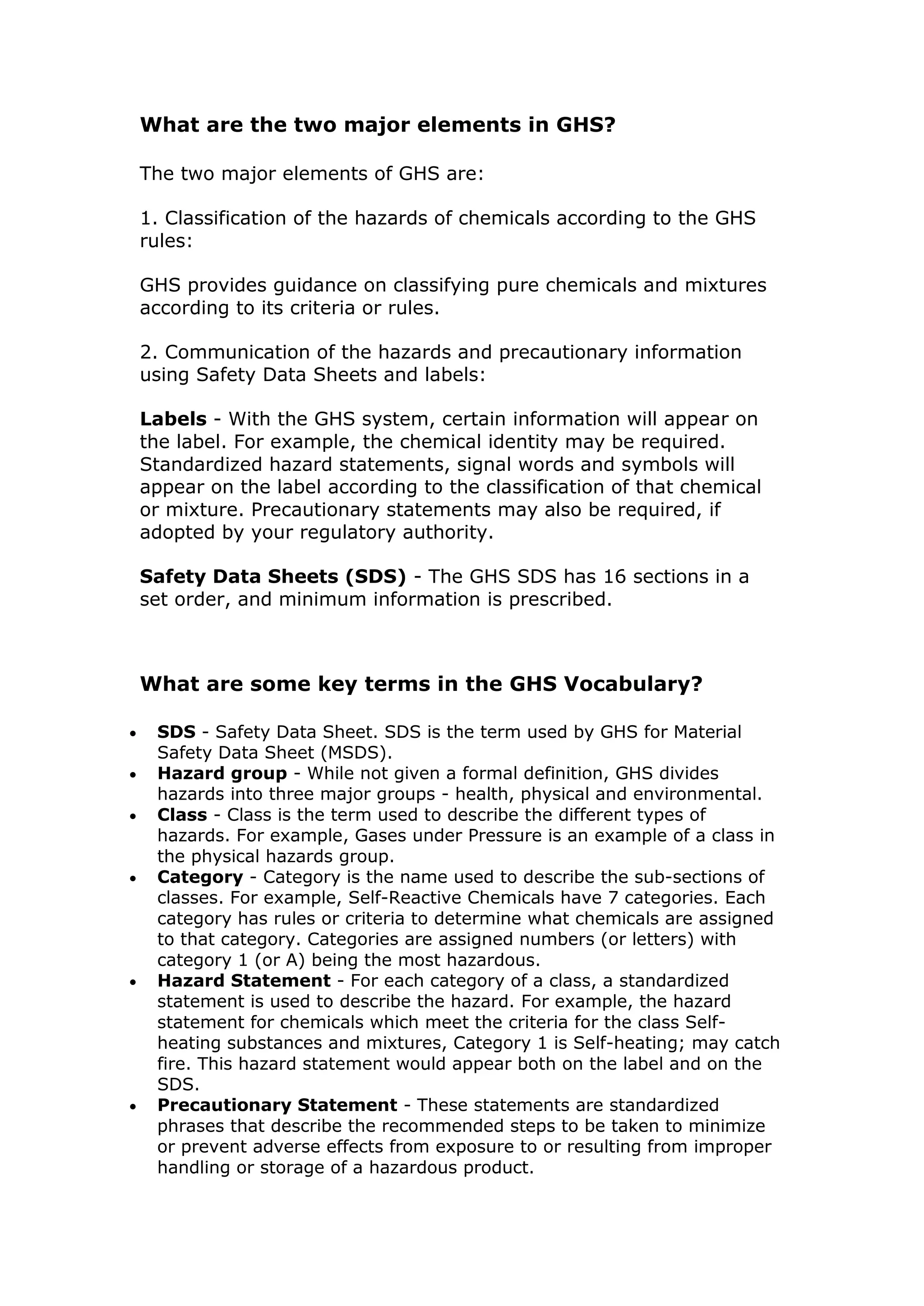 What are the two major elements in GHS?
The two major elements of GHS are:
1. Classification of the hazards of chemicals according to the GHS
rules:
GHS provides guidance on classifying pure chemicals and mixtures
according to its criteria or rules.
2. Communication of the hazards and precautionary information
using Safety Data Sheets and labels:
Labels - With the GHS system, certain information will appear on
the label. For example, the chemical identity may be required.
Standardized hazard statements, signal words and symbols will
appear on the label according to the classification of that chemical
or mixture. Precautionary statements may also be required, if
adopted by your regulatory authority.
Safety Data Sheets (SDS) - The GHS SDS has 16 sections in a
set order, and minimum information is prescribed.
What are some key terms in the GHS Vocabulary?
 SDS - Safety Data Sheet. SDS is the term used by GHS for Material
Safety Data Sheet (MSDS).
 Hazard group - While not given a formal definition, GHS divides
hazards into three major groups - health, physical and environmental.
 Class - Class is the term used to describe the different types of
hazards. For example, Gases under Pressure is an example of a class in
the physical hazards group.
 Category - Category is the name used to describe the sub-sections of
classes. For example, Self-Reactive Chemicals have 7 categories. Each
category has rules or criteria to determine what chemicals are assigned
to that category. Categories are assigned numbers (or letters) with
category 1 (or A) being the most hazardous.
 Hazard Statement - For each category of a class, a standardized
statement is used to describe the hazard. For example, the hazard
statement for chemicals which meet the criteria for the class Self-
heating substances and mixtures, Category 1 is Self-heating; may catch
fire. This hazard statement would appear both on the label and on the
SDS.
 Precautionary Statement - These statements are standardized
phrases that describe the recommended steps to be taken to minimize
or prevent adverse effects from exposure to or resulting from improper
handling or storage of a hazardous product.
 