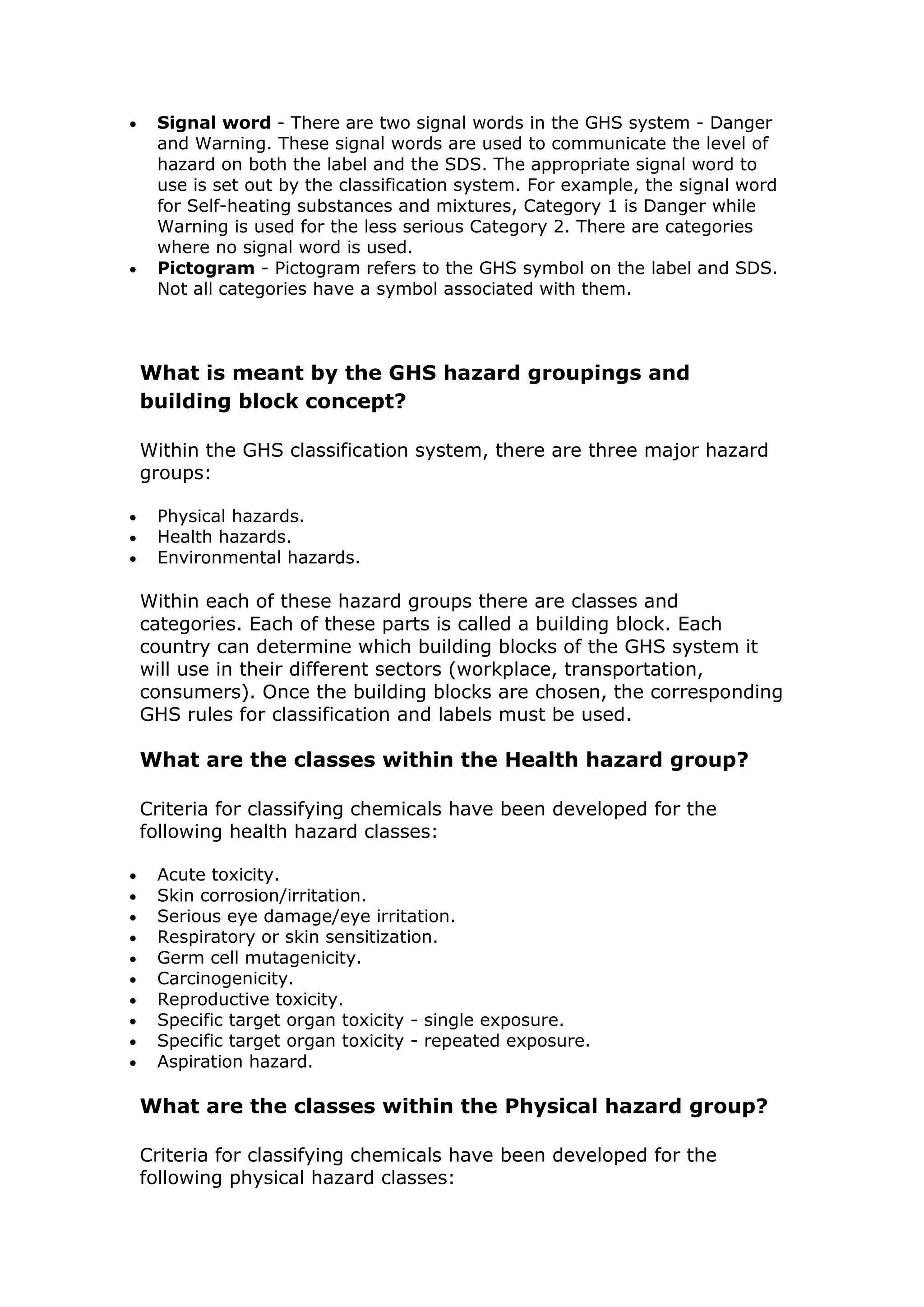  Signal word - There are two signal words in the GHS system - Danger
and Warning. These signal words are used to communicate the level of
hazard on both the label and the SDS. The appropriate signal word to
use is set out by the classification system. For example, the signal word
for Self-heating substances and mixtures, Category 1 is Danger while
Warning is used for the less serious Category 2. There are categories
where no signal word is used.
 Pictogram - Pictogram refers to the GHS symbol on the label and SDS.
Not all categories have a symbol associated with them.
What is meant by the GHS hazard groupings and
building block concept?
Within the GHS classification system, there are three major hazard
groups:
 Physical hazards.
 Health hazards.
 Environmental hazards.
Within each of these hazard groups there are classes and
categories. Each of these parts is called a building block. Each
country can determine which building blocks of the GHS system it
will use in their different sectors (workplace, transportation,
consumers). Once the building blocks are chosen, the corresponding
GHS rules for classification and labels must be used.
What are the classes within the Health hazard group?
Criteria for classifying chemicals have been developed for the
following health hazard classes:
 Acute toxicity.
 Skin corrosion/irritation.
 Serious eye damage/eye irritation.
 Respiratory or skin sensitization.
 Germ cell mutagenicity.
 Carcinogenicity.
 Reproductive toxicity.
 Specific target organ toxicity - single exposure.
 Specific target organ toxicity - repeated exposure.
 Aspiration hazard.
What are the classes within the Physical hazard group?
Criteria for classifying chemicals have been developed for the
following physical hazard classes:
 