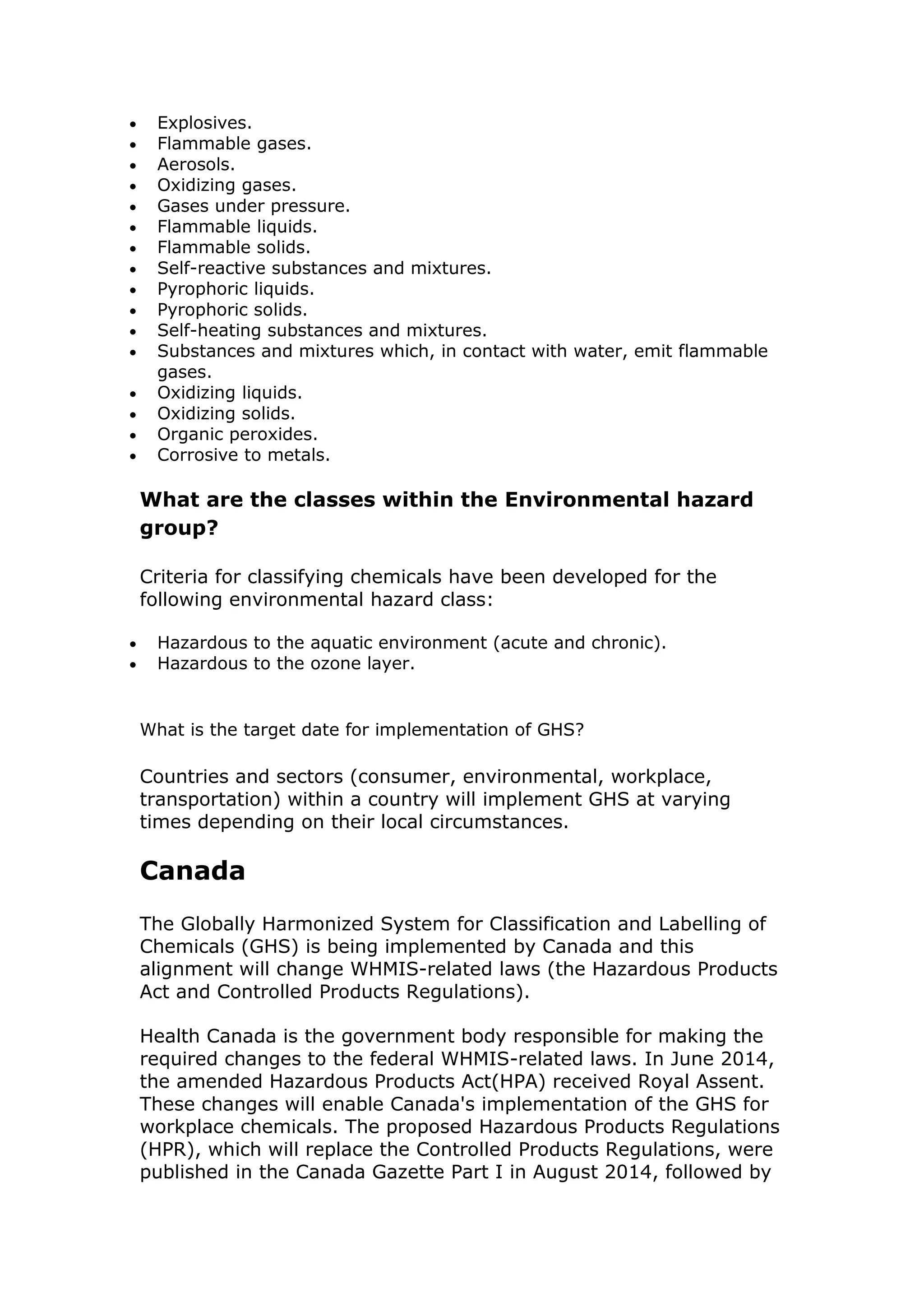  Explosives.
 Flammable gases.
 Aerosols.
 Oxidizing gases.
 Gases under pressure.
 Flammable liquids.
 Flammable solids.
 Self-reactive substances and mixtures.
 Pyrophoric liquids.
 Pyrophoric solids.
 Self-heating substances and mixtures.
 Substances and mixtures which, in contact with water, emit flammable
gases.
 Oxidizing liquids.
 Oxidizing solids.
 Organic peroxides.
 Corrosive to metals.
What are the classes within the Environmental hazard
group?
Criteria for classifying chemicals have been developed for the
following environmental hazard class:
 Hazardous to the aquatic environment (acute and chronic).
 Hazardous to the ozone layer.
What is the target date for implementation of GHS?
Countries and sectors (consumer, environmental, workplace,
transportation) within a country will implement GHS at varying
times depending on their local circumstances.
Canada
The Globally Harmonized System for Classification and Labelling of
Chemicals (GHS) is being implemented by Canada and this
alignment will change WHMIS-related laws (the Hazardous Products
Act and Controlled Products Regulations).
Health Canada is the government body responsible for making the
required changes to the federal WHMIS-related laws. In June 2014,
the amended Hazardous Products Act(HPA) received Royal Assent.
These changes will enable Canada's implementation of the GHS for
workplace chemicals. The proposed Hazardous Products Regulations
(HPR), which will replace the Controlled Products Regulations, were
published in the Canada Gazette Part I in August 2014, followed by
 