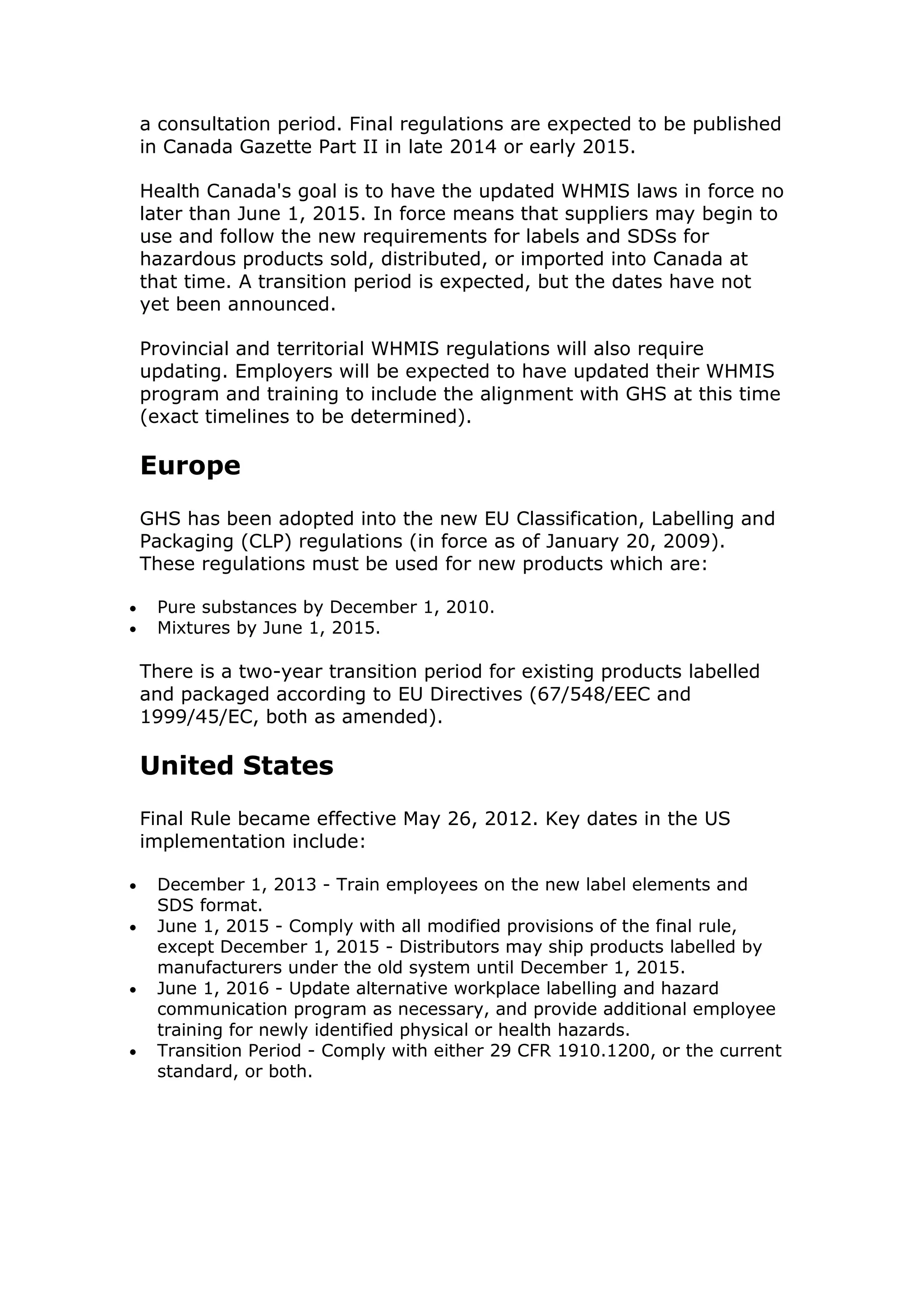 a consultation period. Final regulations are expected to be published
in Canada Gazette Part II in late 2014 or early 2015.
Health Canada's goal is to have the updated WHMIS laws in force no
later than June 1, 2015. In force means that suppliers may begin to
use and follow the new requirements for labels and SDSs for
hazardous products sold, distributed, or imported into Canada at
that time. A transition period is expected, but the dates have not
yet been announced.
Provincial and territorial WHMIS regulations will also require
updating. Employers will be expected to have updated their WHMIS
program and training to include the alignment with GHS at this time
(exact timelines to be determined).
Europe
GHS has been adopted into the new EU Classification, Labelling and
Packaging (CLP) regulations (in force as of January 20, 2009).
These regulations must be used for new products which are:
 Pure substances by December 1, 2010.
 Mixtures by June 1, 2015.
There is a two-year transition period for existing products labelled
and packaged according to EU Directives (67/548/EEC and
1999/45/EC, both as amended).
United States
Final Rule became effective May 26, 2012. Key dates in the US
implementation include:
 December 1, 2013 - Train employees on the new label elements and
SDS format.
 June 1, 2015 - Comply with all modified provisions of the final rule,
except December 1, 2015 - Distributors may ship products labelled by
manufacturers under the old system until December 1, 2015.
 June 1, 2016 - Update alternative workplace labelling and hazard
communication program as necessary, and provide additional employee
training for newly identified physical or health hazards.
 Transition Period - Comply with either 29 CFR 1910.1200, or the current
standard, or both.
 