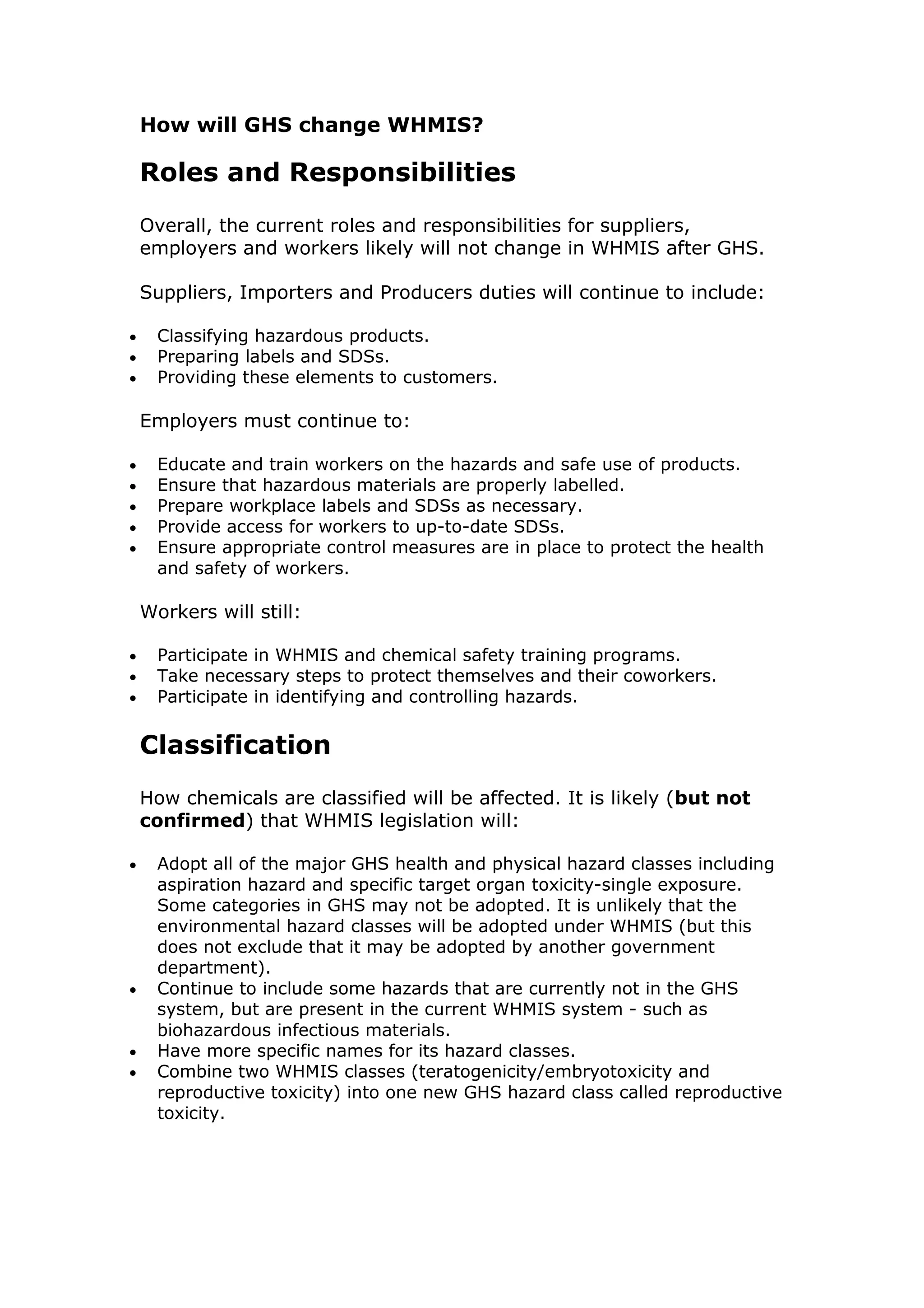 How will GHS change WHMIS?
Roles and Responsibilities
Overall, the current roles and responsibilities for suppliers,
employers and workers likely will not change in WHMIS after GHS.
Suppliers, Importers and Producers duties will continue to include:
 Classifying hazardous products.
 Preparing labels and SDSs.
 Providing these elements to customers.
Employers must continue to:
 Educate and train workers on the hazards and safe use of products.
 Ensure that hazardous materials are properly labelled.
 Prepare workplace labels and SDSs as necessary.
 Provide access for workers to up-to-date SDSs.
 Ensure appropriate control measures are in place to protect the health
and safety of workers.
Workers will still:
 Participate in WHMIS and chemical safety training programs.
 Take necessary steps to protect themselves and their coworkers.
 Participate in identifying and controlling hazards.
Classification
How chemicals are classified will be affected. It is likely (but not
confirmed) that WHMIS legislation will:
 Adopt all of the major GHS health and physical hazard classes including
aspiration hazard and specific target organ toxicity-single exposure.
Some categories in GHS may not be adopted. It is unlikely that the
environmental hazard classes will be adopted under WHMIS (but this
does not exclude that it may be adopted by another government
department).
 Continue to include some hazards that are currently not in the GHS
system, but are present in the current WHMIS system - such as
biohazardous infectious materials.
 Have more specific names for its hazard classes.
 Combine two WHMIS classes (teratogenicity/embryotoxicity and
reproductive toxicity) into one new GHS hazard class called reproductive
toxicity.
 